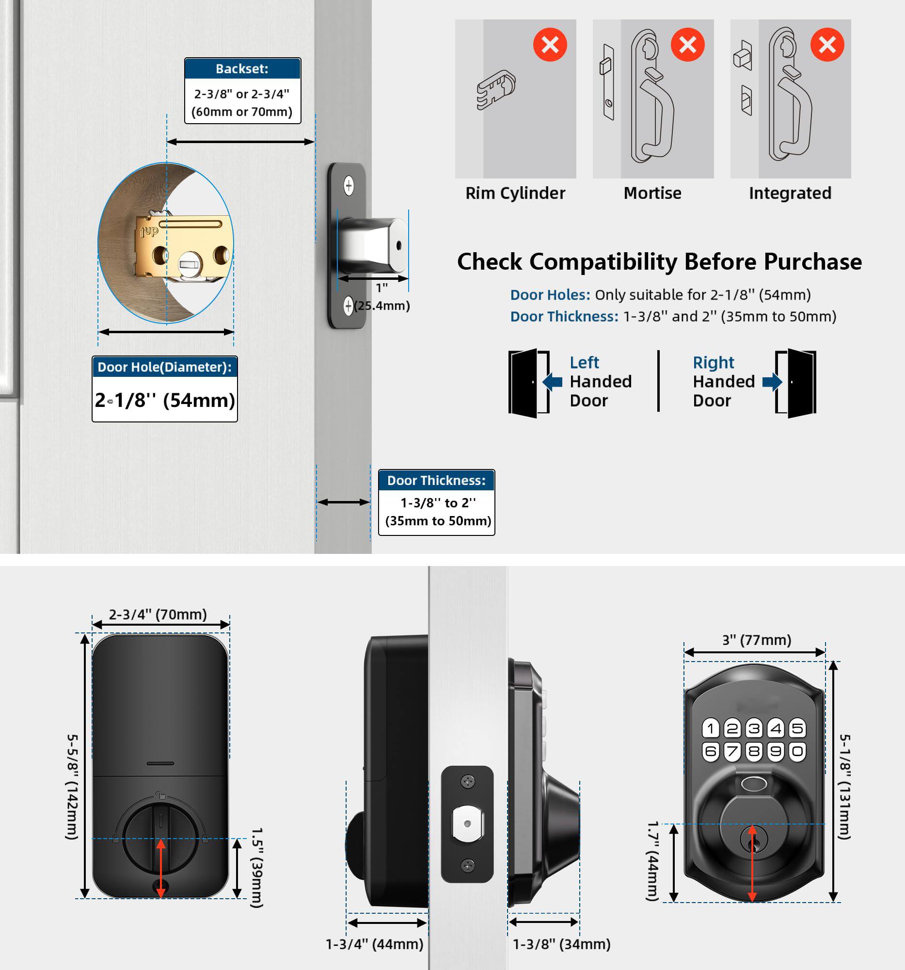Backset: 2-3/8" or 2-3/4" (60mm or 70mm)

Door Hole (Diameter): 2-1/8" (54mm)

Door Thickness: 1-3/8" to 2" (35mm to 50mm)

Check Compatibility Before Purchase

Door Holes: Only suitable for 2-1/8" (54mm)

Door Thickness: 1-3/8" and 2" (35mm to 50mm)

Left Handed Door

Right Handed Door

Rim Cylinder Mortise Integrated

1" (25.4mm)

2-3/4" (70mm)

3" (77mm)

5-1/8" (131mm)

1.5" (39mm)

1-3/4" (44mm)

1-3/8" (34mm)

1.7" (44mm)

5-1/8" (131mm)