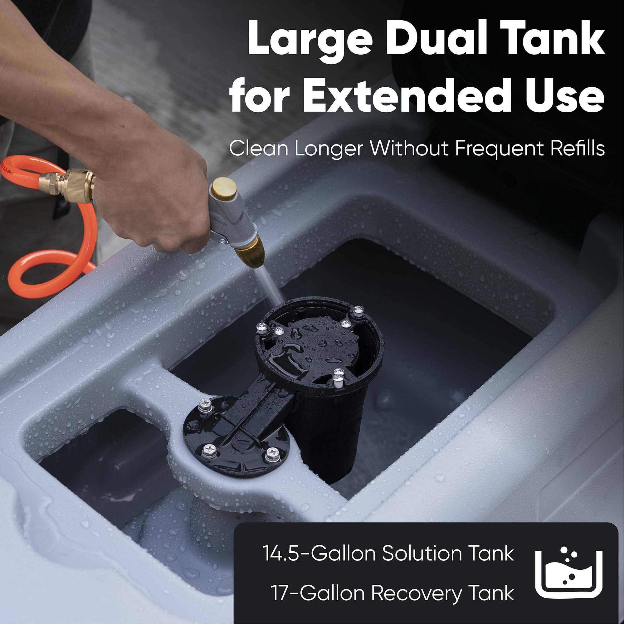 Large Dual Tank for Extended Use  
Clean Longer Without Frequent Refills  
14.5-Gallon Solution Tank  
17-Gallon Recovery Tank
