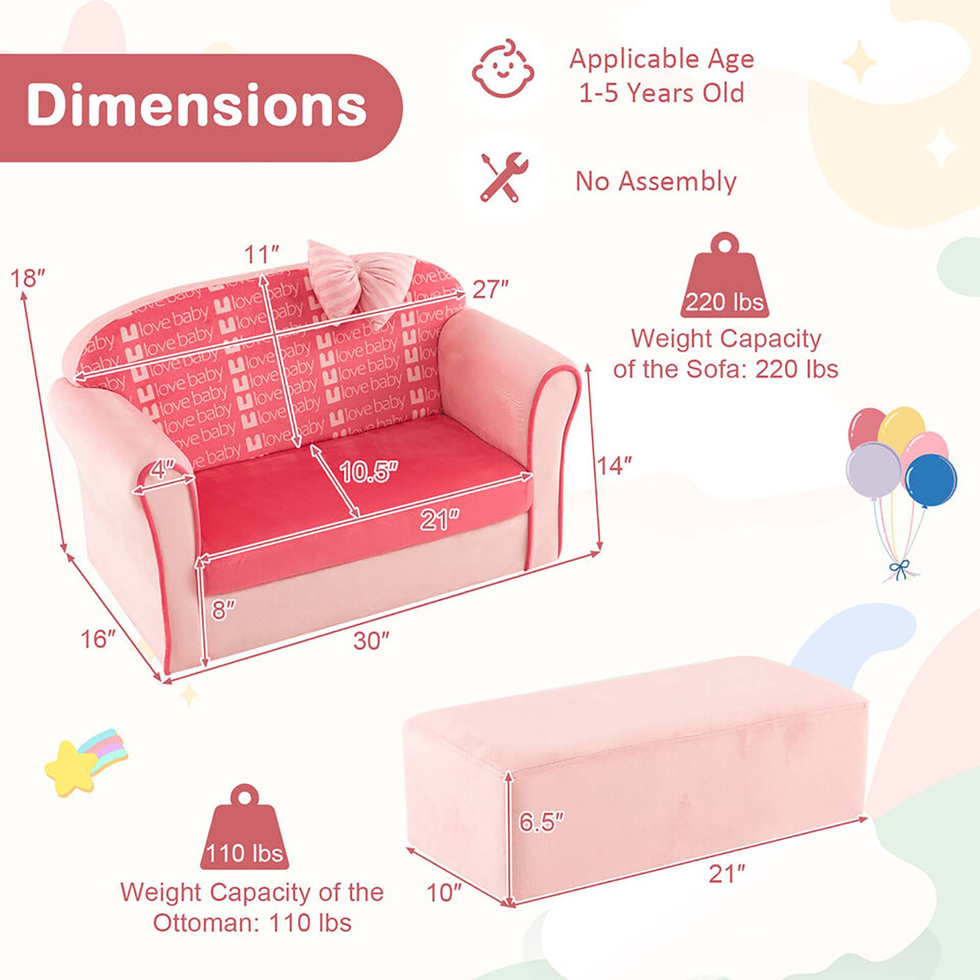 Dimensions  
Applicable Age: 1-5 Years Old  
No Assembly  

Weight Capacity of the Sofa: 220 lbs  
Weight Capacity of the Ottoman: 110 lbs  

Sofa Dimensions:  
- Length: 30"  
- Width: 16"  
- Height: 27"  
- Seat Height: 10.5"  
- Back Height: 18"  
- Depth: 14"  
- Armrest Height: 11"  
- Armrest Width: 4"  

Ottoman Dimensions:  
- Length: 21"  
- Width: 10"  
- Height: 6.5"