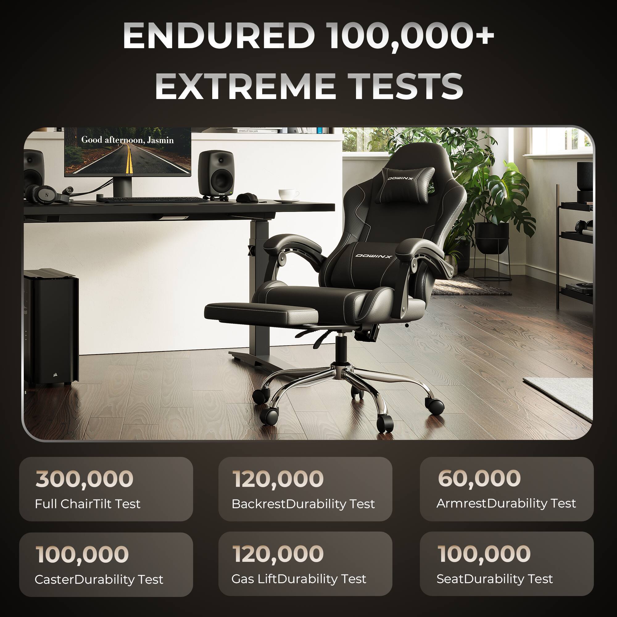 ENDURED 100,000+ EXTREME TESTS

Good afternoon, Jasmin

300,000 Full Chair Tilt Test

120,000 Backrest Durability Test

60,000 Armrest Durability Test

100,000 Caster Durability Test

120,000 Gas Lift Durability Test

100,000 Seat Durability Test