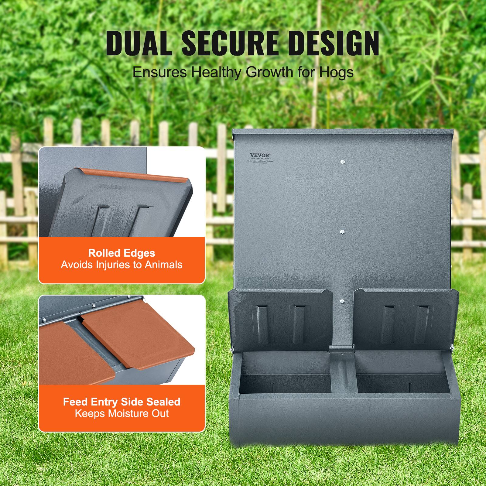 DUAL SECURE DESIGN  
Ensures Healthy Growth for Hogs  

Rolled Edges  
Avoids Injuries to Animals  

Feed Entry Side Sealed  
Keeps Moisture Out
