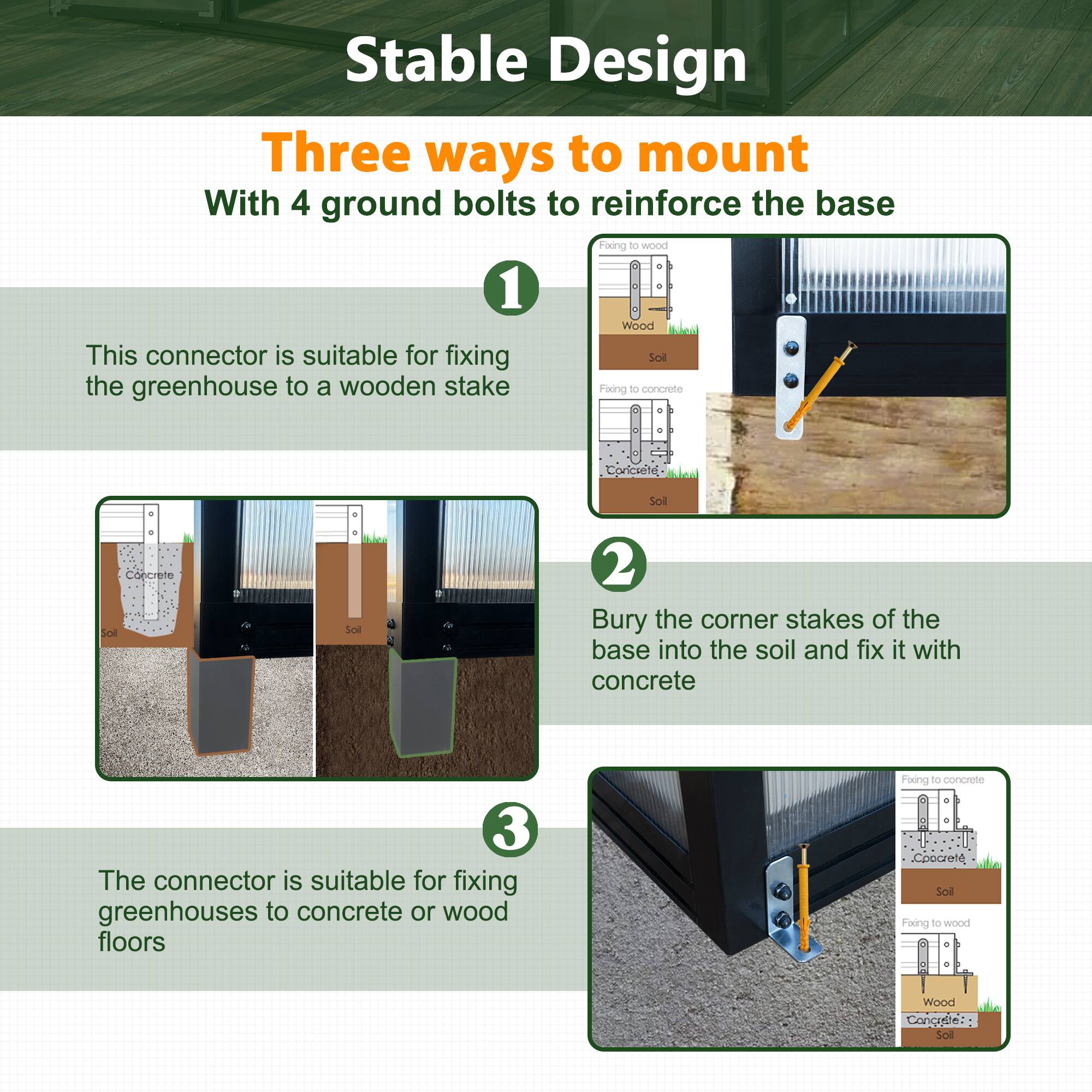 Stable Design

Three ways to mount

With 4 ground bolts to reinforce the base

1. This connector is suitable for fixing the greenhouse to a wooden stake

2. Bury the corner stakes of the base into the soil and fix it with concrete

3. The connector is suitable for fixing greenhouses to concrete or wood floors