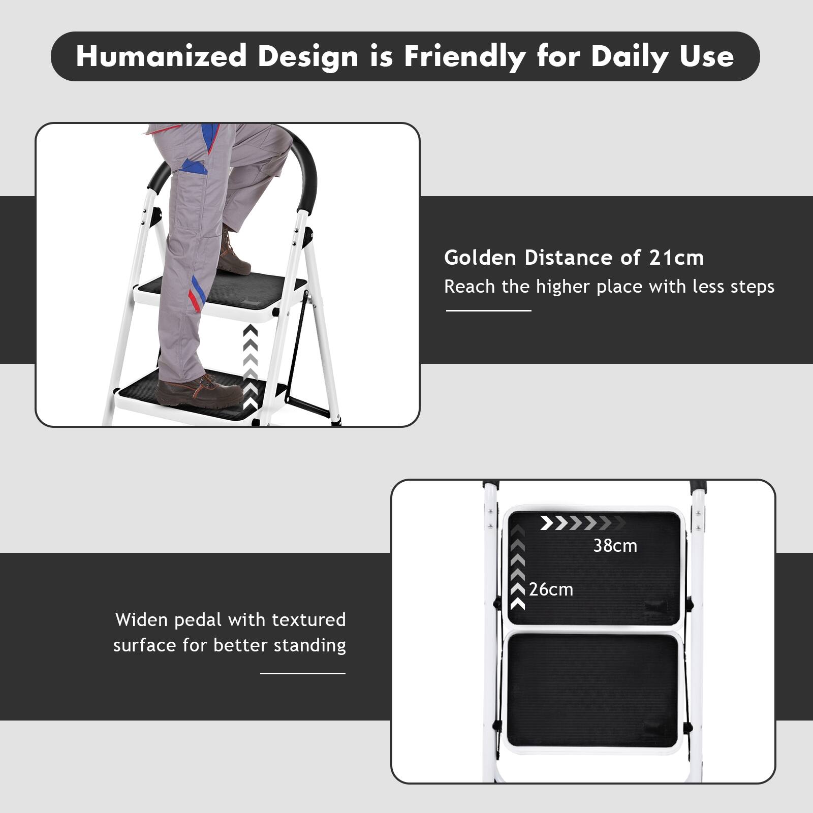 Humanized Design is Friendly for Daily Use

Golden Distance of 21cm
Reach the higher place with less steps

38cm
Widen pedal with textured surface for better standing
26cm