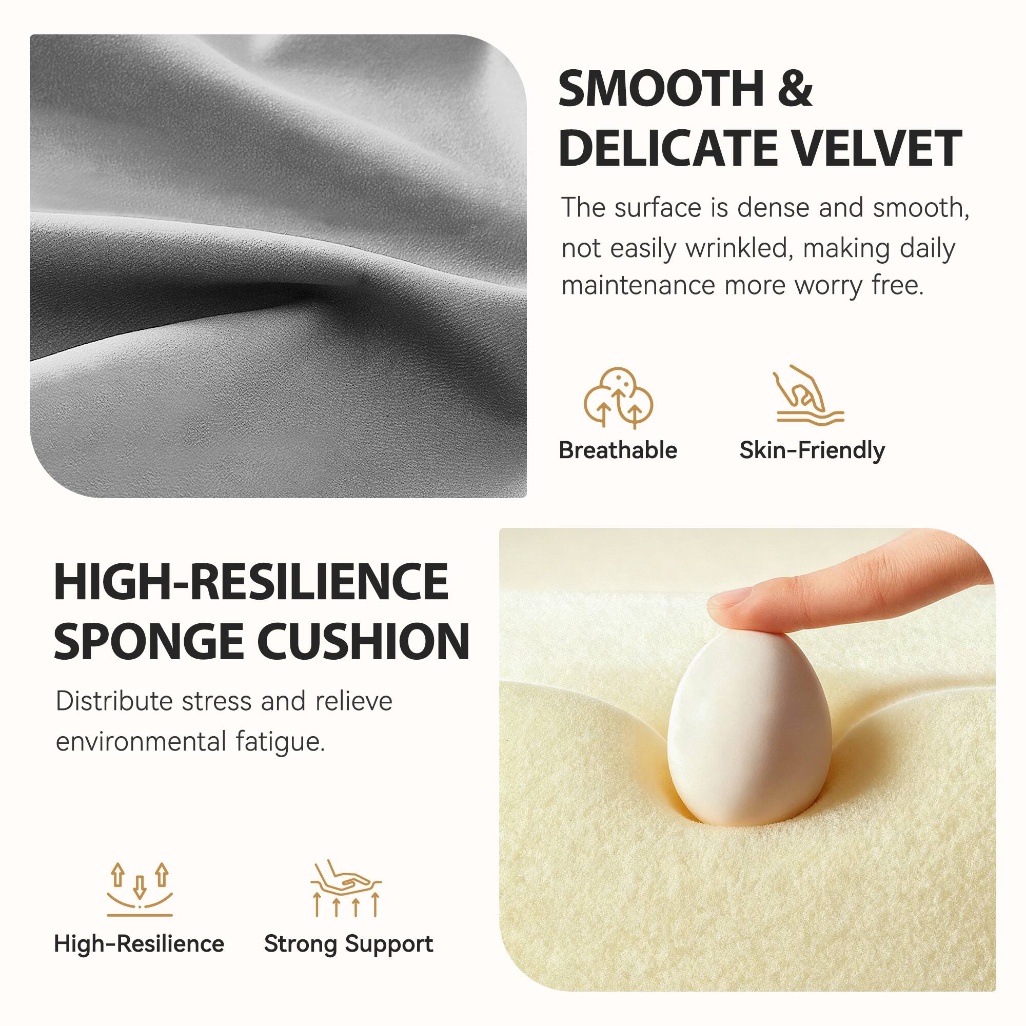 **SMOOTH & DELICATE VELVET**  
The surface is dense and smooth, not easily wrinkled, making daily maintenance more worry free.  
- Breathable  
- Skin-Friendly  

**HIGH-RESILIENCE SPONGE CUSHION**  
Distribute stress and relieve environmental fatigue.  
- High-Resilience  
- Strong Support