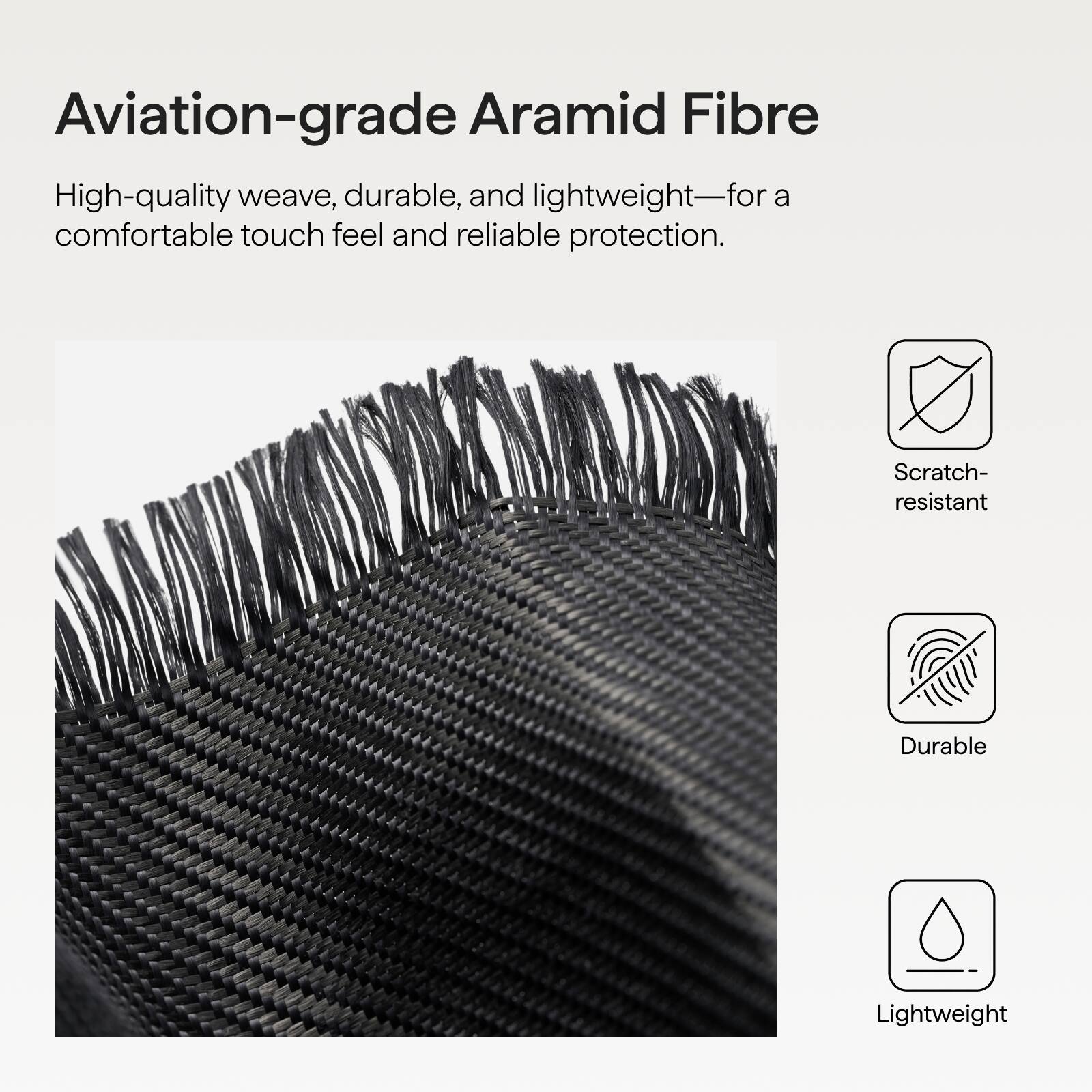 Aviation-grade Aramid Fibre

High-quality weave, durable, and lightweight—for a comfortable touch feel and reliable protection.

- Scratch-resistant
- Durable
- Lightweight
