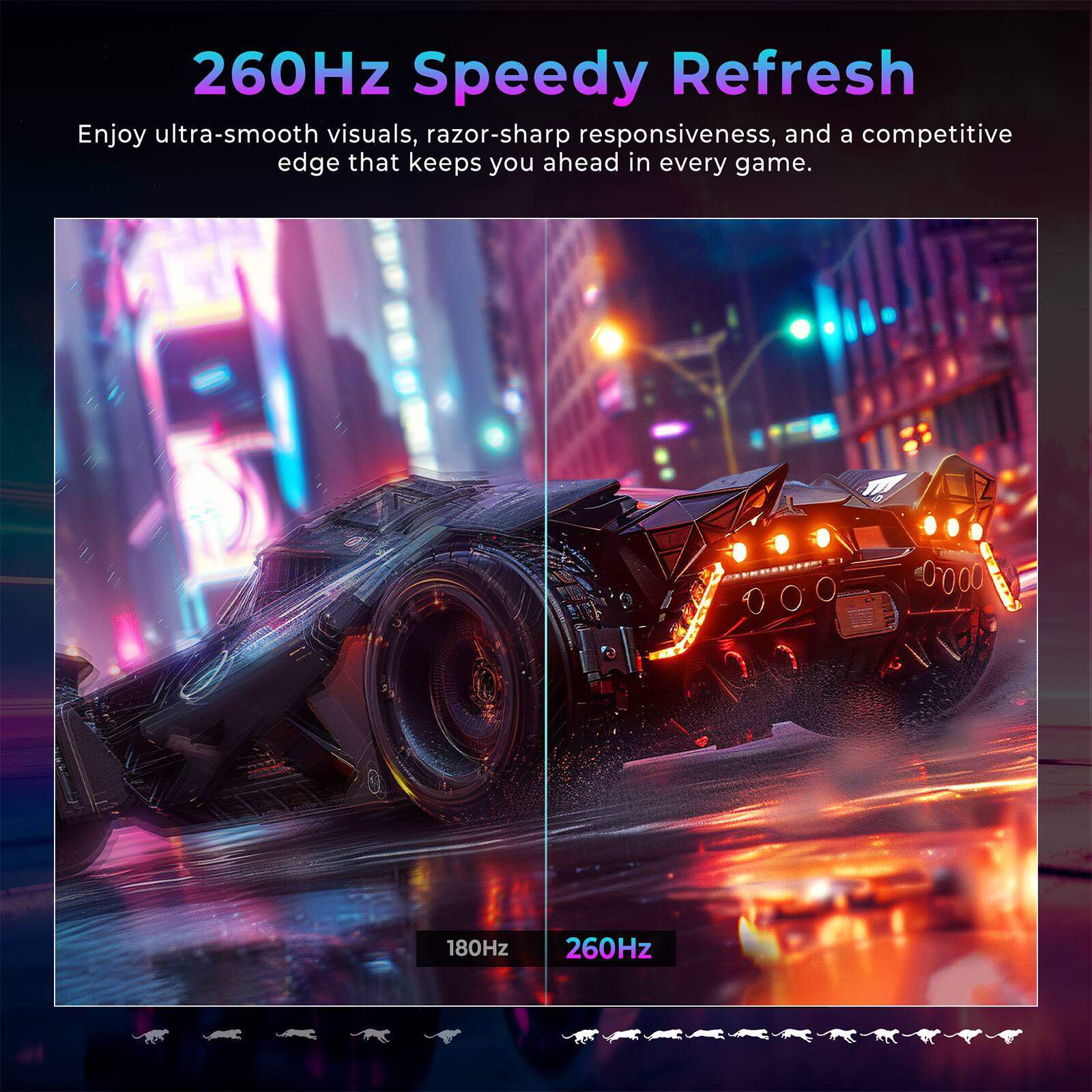 260Hz Speedy Refresh

Enjoy ultra-smooth visuals, razor-sharp responsiveness, and a competitive edge that keeps you ahead in every game.

180Hz 260Hz