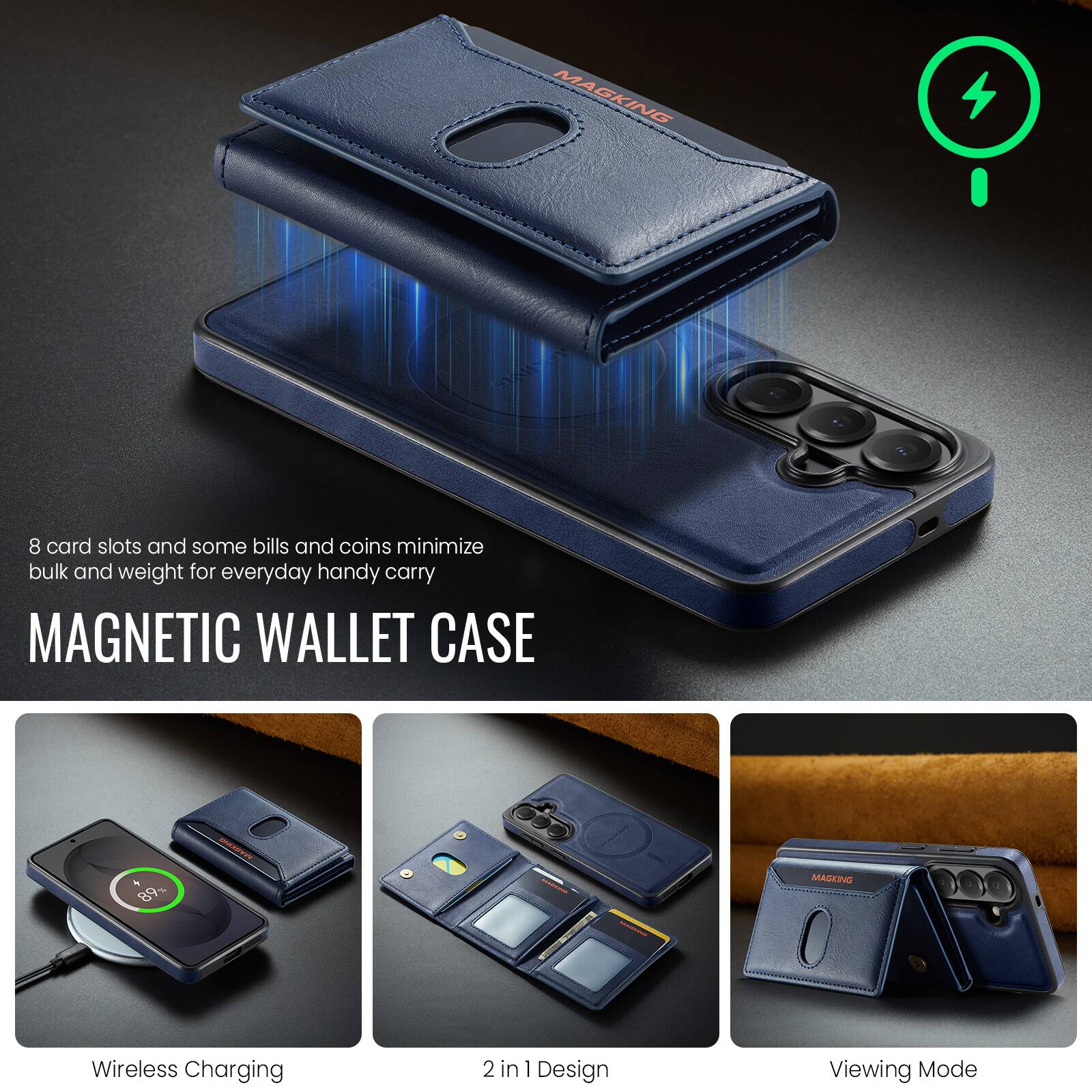 8 card slots and some bills and coins minimize bulk and weight for everyday handy carry

MAGNETIC WALLET CASE

Wireless Charging
2 in 1 Design
Viewing Mode