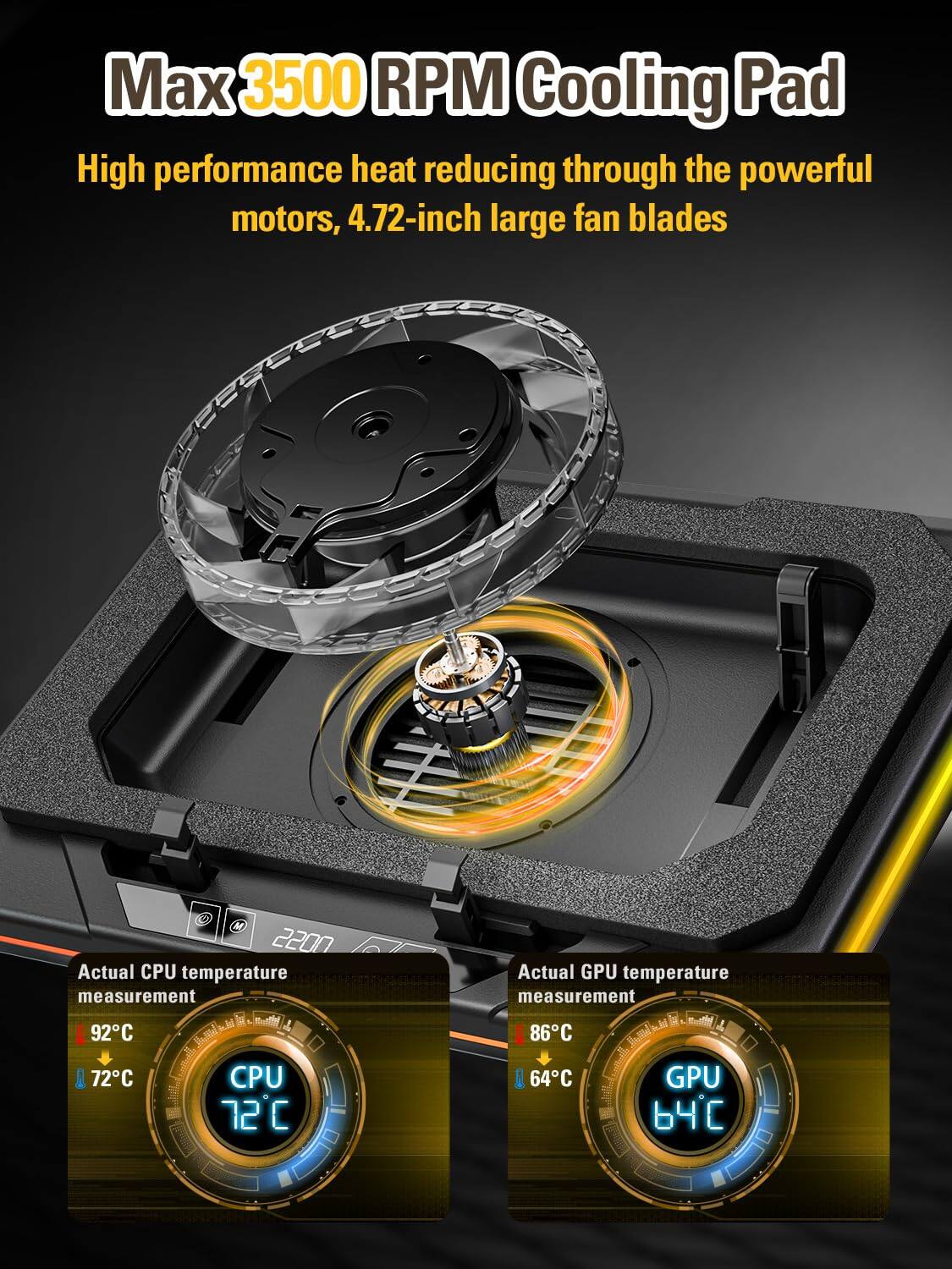 Max 3500 RPM Cooling Pad  
High performance heat reducing through the powerful motors, 4.72-inch large fan blades  

Actual CPU temperature measurement  
92°C  
72°C  

Actual GPU temperature measurement  
86°C  
64°C