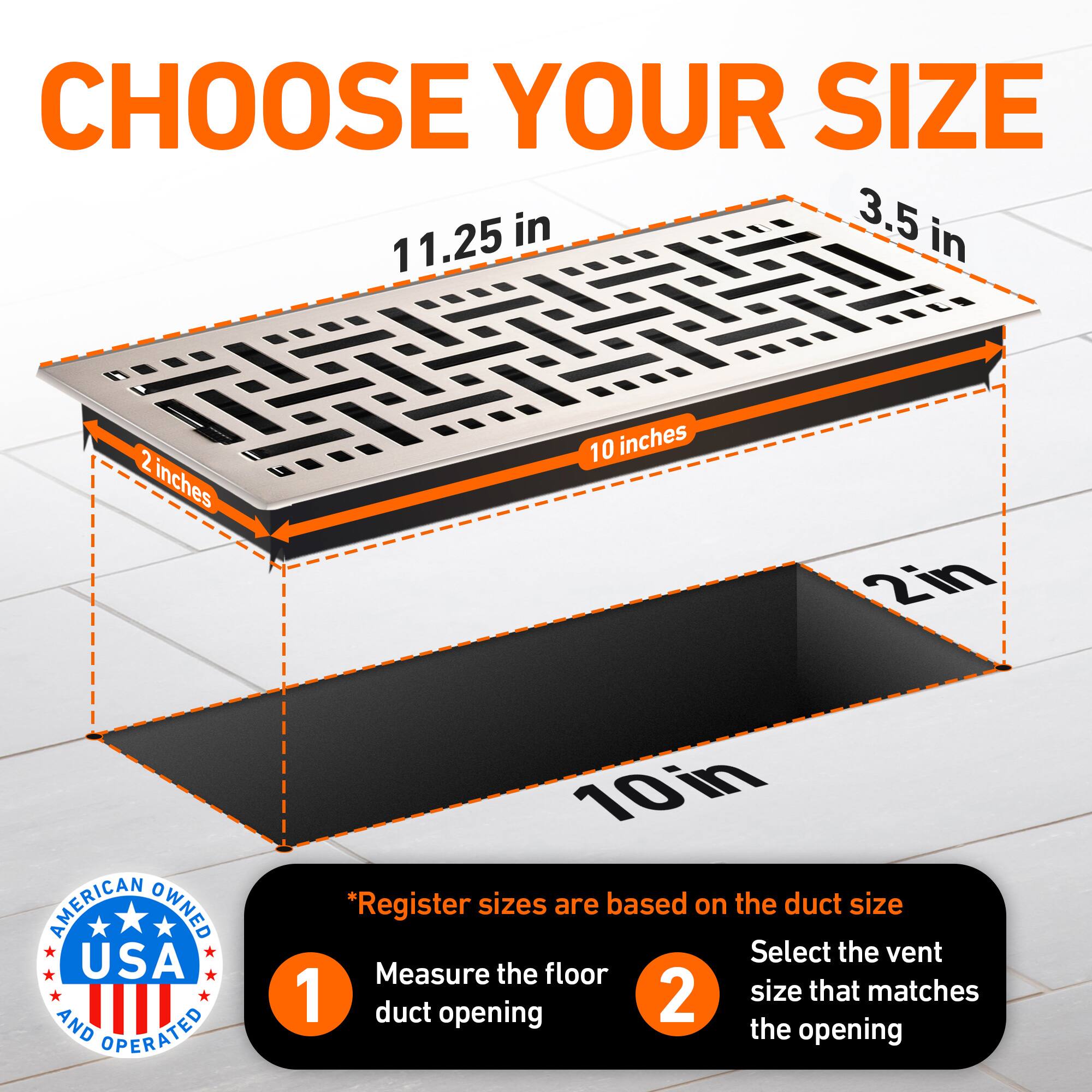 CHOOSE YOUR SIZE

11.25 in  
3.5 in  
2 inches  
10 inches  
2in  

AMERICAN OWNED USA AND OPERATED  

*Register sizes are based on the duct size  
1. Measure the floor duct opening  
2. Select the vent size that matches the opening