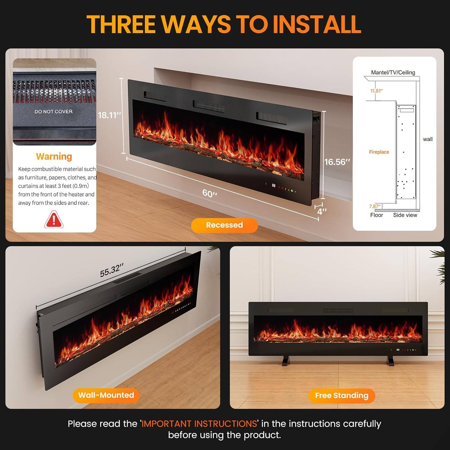 **THREE WAYS TO INSTALL**

**Recessed**
- Mantel/TV/Ceiling: 11.81"
- Wall: 18.11"
- Fireplace: 16.56"
- Floor: 4"
- Side view: 7.87"

**Wall-Mounted**
- Wall: 55.32"

**Free Standing**

**Warning**
Keep combustible material such as furniture, papers, clothes, and curtains at least 3 feet (0.9m) from the front of the heater and away from the sides and rear.

**DO NOT COVER**

**Please read the 'IMPORTANT INSTRUCTIONS' in the instructions carefully before using the product.**