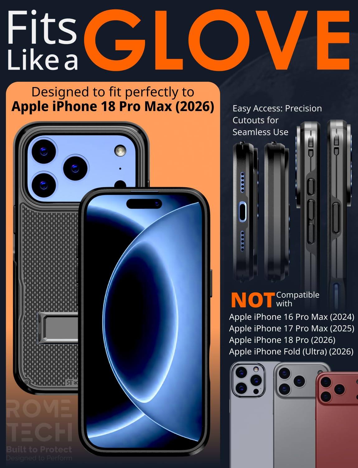Fits GLOVE Like a  
Designed to fit perfectly to Apple iPhone 18 Pro Max (2026)  
Easy Access: Precision Cutouts for Seamless Use  

Compatible NOT with  
Apple iPhone 16 Pro Max (2024)  
Apple iPhone 17 Pro Max (2025)  
Apple iPhone 18 Pro (2026)  
Apple iPhone Fold (Ultra) (2026)  

ROME TECH  
Built to Protect  
Designed to Perform