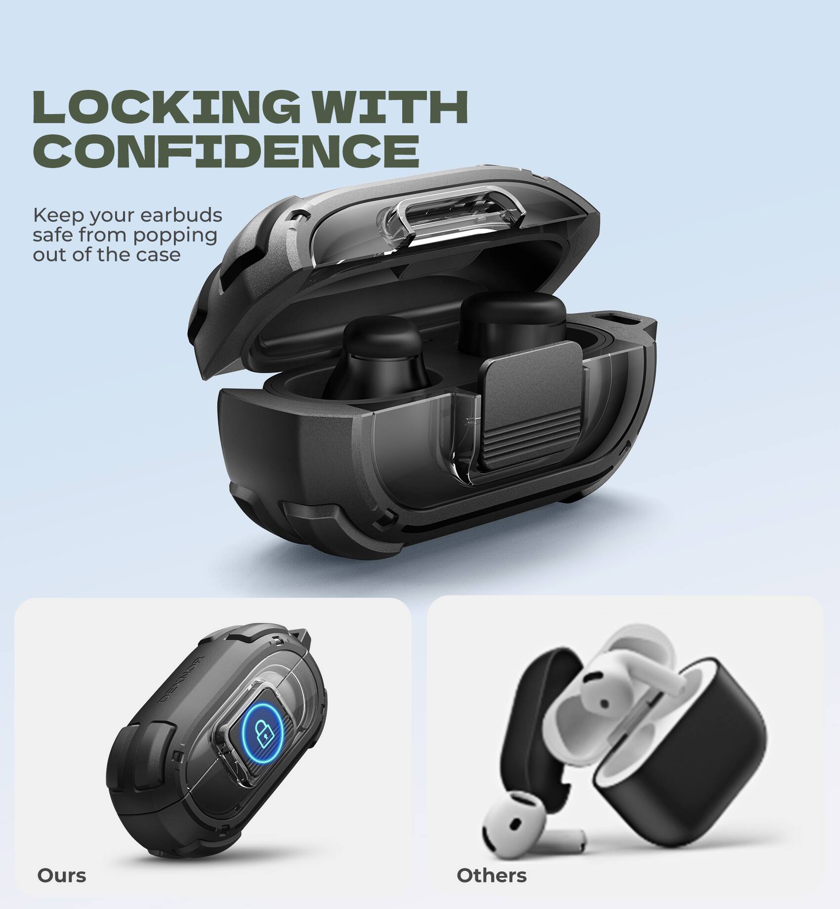LOCKING WITH CONFIDENCE

Keep your earbuds safe from popping out of the case

Ours

Others
