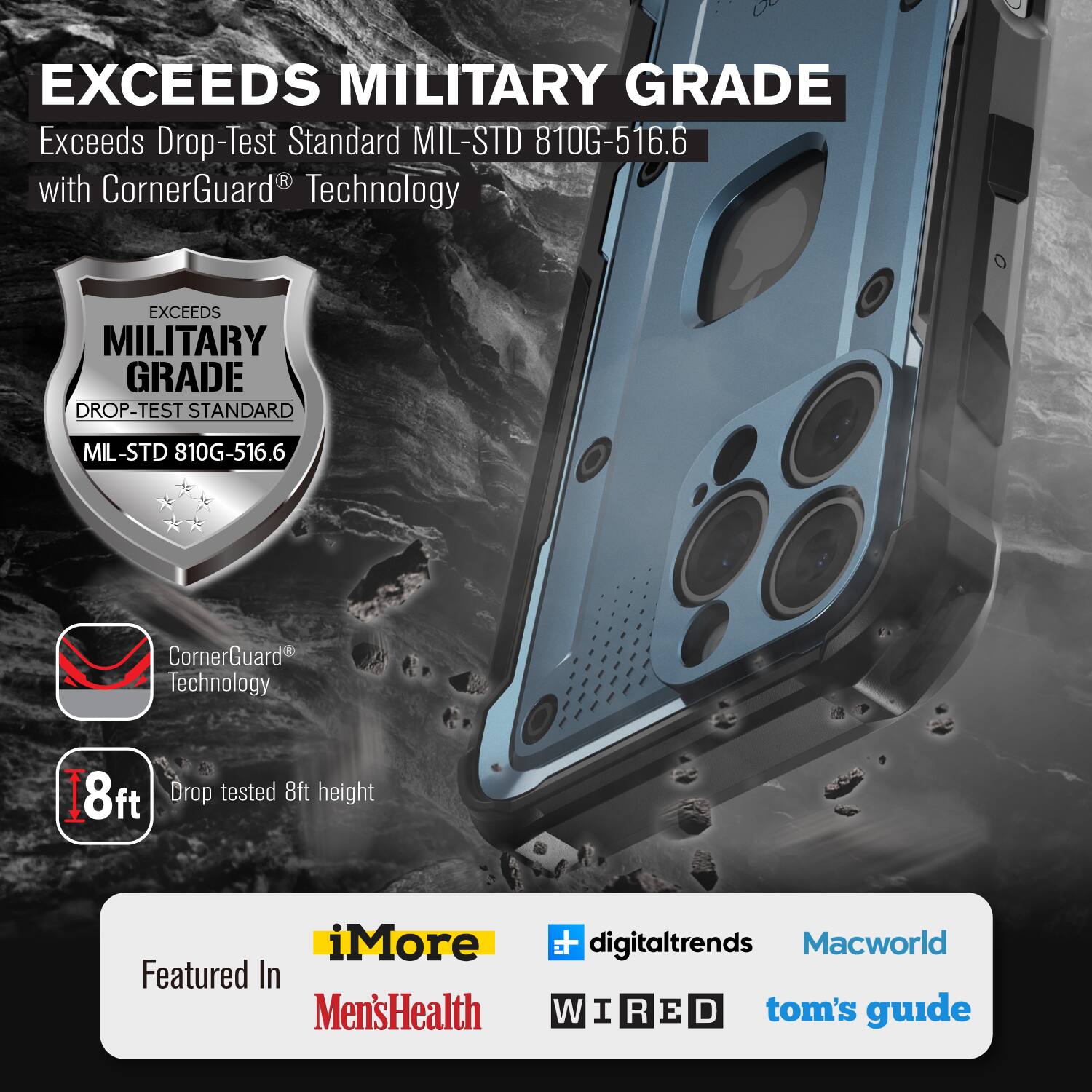EXCEEDS MILITARY GRADE
Exceeds Drop-Test Standard MIL-STD 810G-516.6 with CornerGuard Technology
EXCEEDS MILITARY GRADE DROP-TEST STANDARD MIL-STD 810G-516.6
CornerGuard Technology
8ft Drop tested 8ft height
iMore Featured In Men'sHealth digitaltrends Macworld WIRED tom's guide