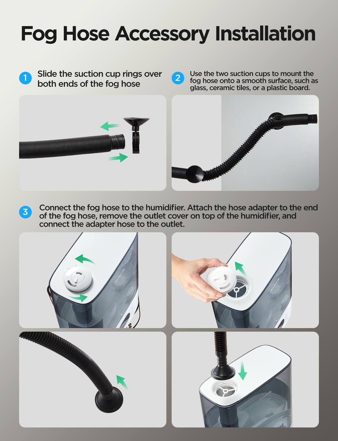 Fog Hose Accessory Installation

1. Slide the suction cup rings over both ends of the fog hose.

2. Use the two suction cups to mount the fog hose onto a smooth surface, such as glass, ceramic tiles, or a plastic board.

3. Connect the fog hose to the humidifier. Attach the hose adapter to the end of the fog hose, remove the outlet cover on top of the humidifier, and connect the adapter hose to the outlet.