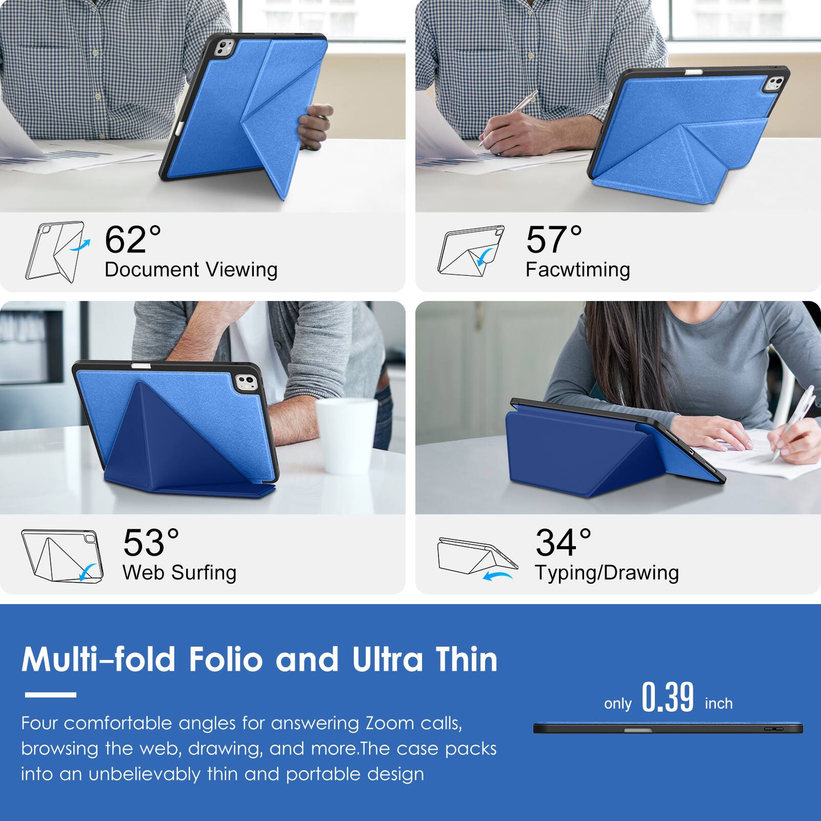 62° Document Viewing  
57° Facetiming  
53° Web Surfing  
34° Typing/Drawing  

Multi-fold Folio and Ultra Thin  

Four comfortable angles for answering Zoom calls, browsing the web, drawing, and more. The case packs into an unbelievably thin and portable design only 0.39 inch