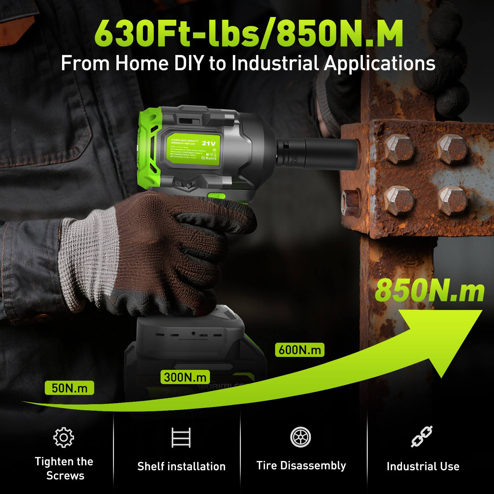 630Ft-lbs/850N.M  
From Home DIY to Industrial Applications  

- 50N.m: Tighten the Screws  
- 300N.m: Shelf Installation  
- 600N.m: Tire Disassembly  
- 850N.m: Industrial Use