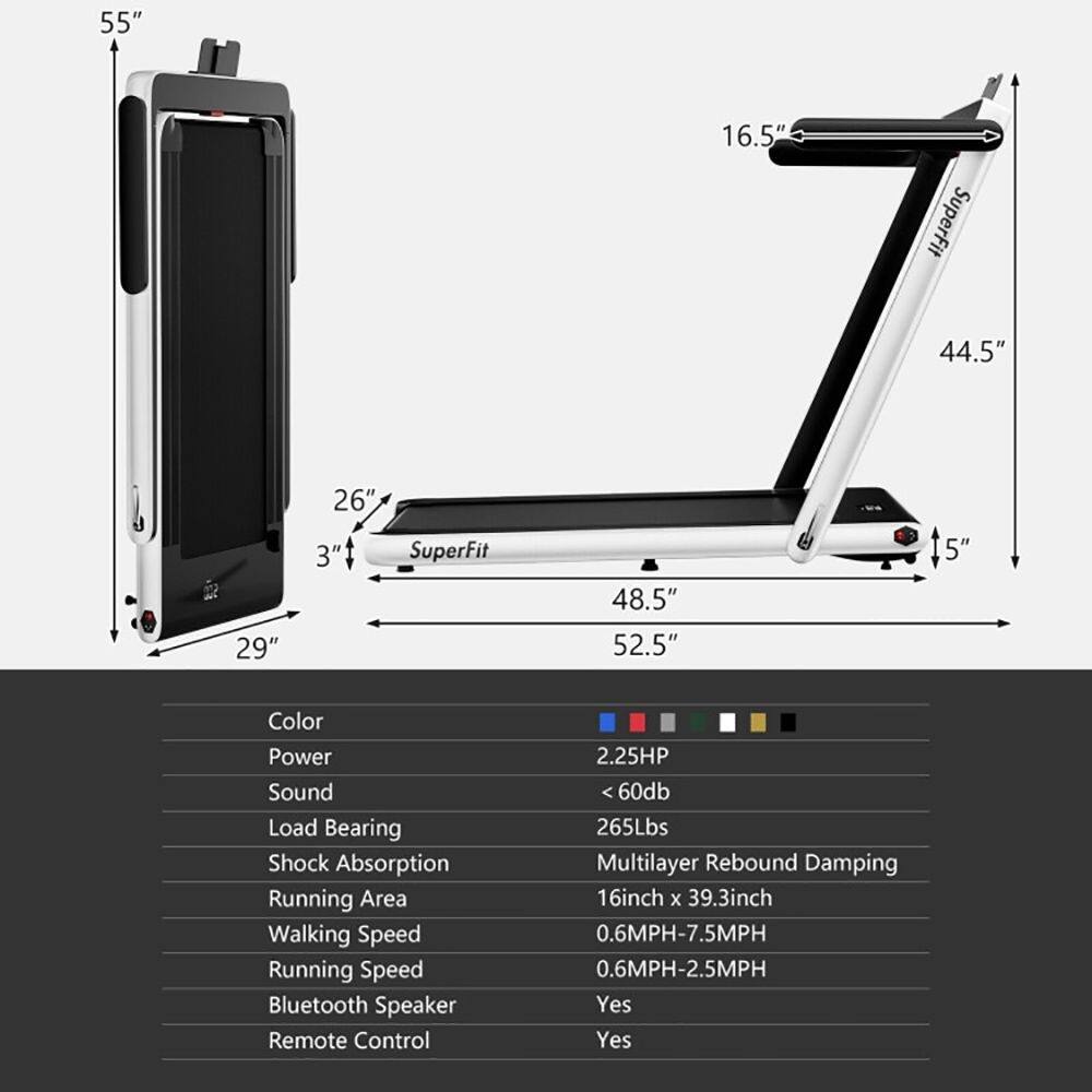 55" 16.5" SuperFit 44.5" 29" 26" 3" SuperFit 48.5" 52.5" 5"  
Color Power Sound Load Bearing Shock Absorption Running Area Walking Speed Running Speed Bluetooth Speaker Remote Control  
2.25HP <60db 265Lbs Multilayer Rebound Damping 16inch x 39.3inch 0.6MPH-7.5MPH 0.6MPH-2.5MPH Yes Yes