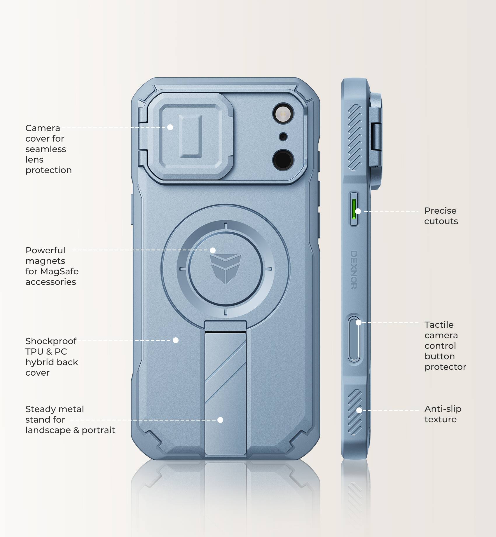 Camera cover for seamless lens protection  
Powerful magnets for MagSafe accessories  
Shockproof TPU & PC hybrid back cover  
DEXNOR  
Precise cutouts  
Tactile camera control button protector  
Steady metal stand for landscape & portrait  
Anti-slip texture