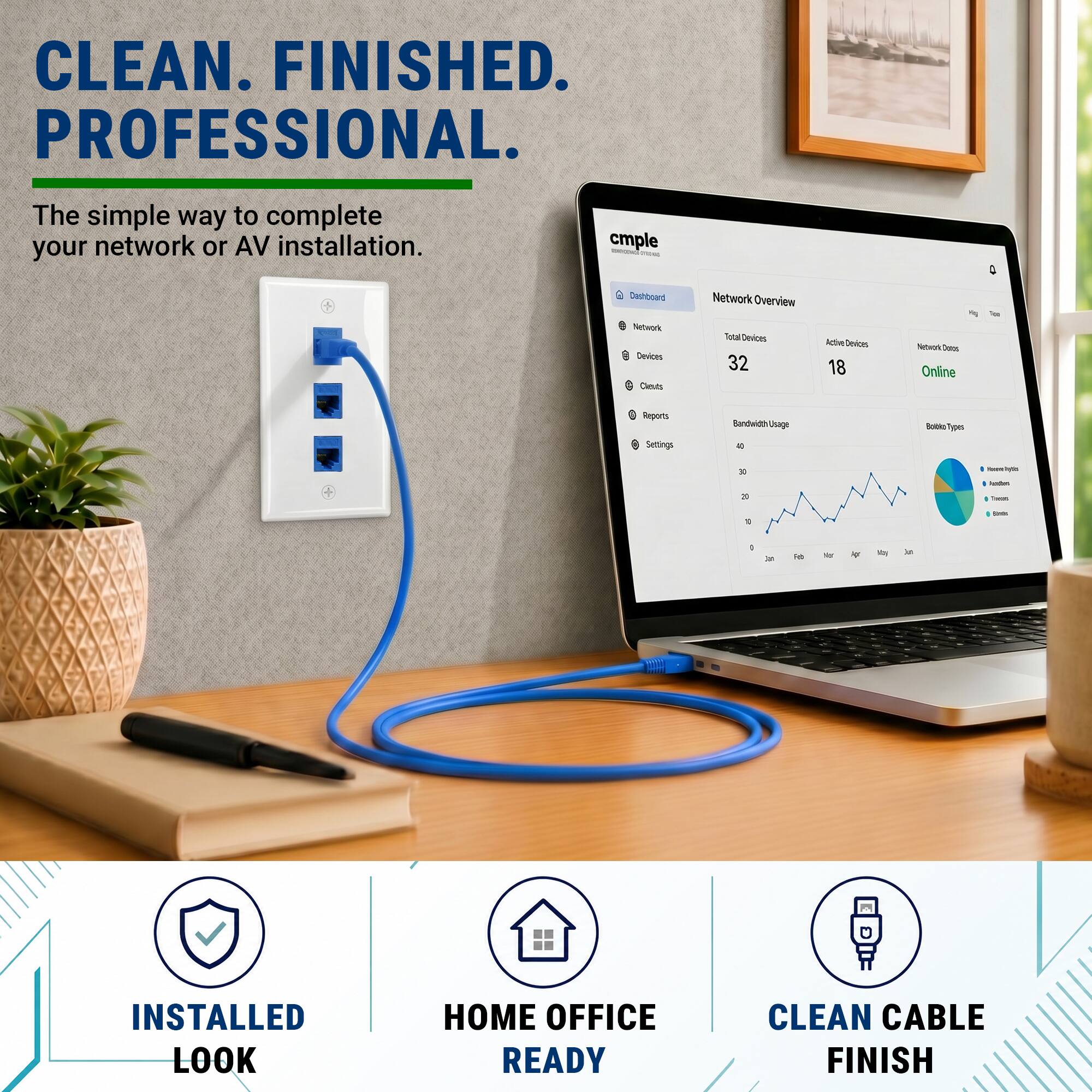 CLEAN. FINISHED. PROFESSIONAL.  
The simple way to complete your network or AV installation.  

cmple  
0 2 Diehboant Seteul Devices Cheuls Network Overview  
alDevicas 32 Active Devices 18  
Sateod Te Online - Reports Settings Bandwidth usage - - Types - - - - - - - . - 1 - - i  

INSTALLED LOOK  
HOME OFFICE READY  
CLEAN CABLE FINISH