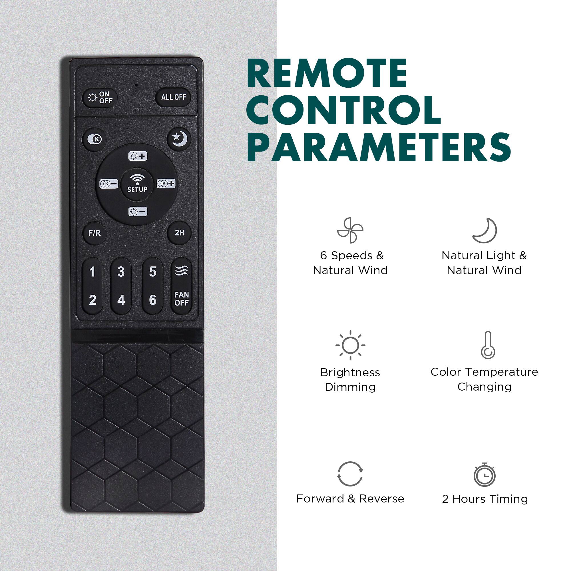 REMOTE CONTROL PARAMETERS

ON OFF K REMOTE ALL OFF CONTROL PARAMETERS SETUP C F/R 2H 1 3 5 6

Speeds & Natural Wind
Natural Light & Natural Wind

Brightness Dimming
Color Temperature Changing

Forward & Reverse
2 Hours Timing