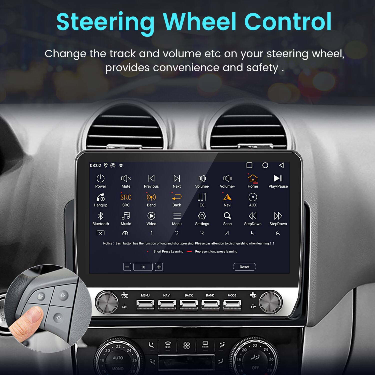 Steering Wheel Control  
Change the track and volume etc on your steering wheel, provides convenience and safety  

08:02  
Power HangUp Mute SRC SRC Previous Band Next Back Volume- !!! EQ Volume+ Navi Home AUX Play/Pause Bluetooth x Music Video 1 Menu  Settings  Scan A StepDown StepDown C Notice: Each button has the function of long and short pressing. Please pay attention to distinguishing when learning!  
I Short Press Learning  
Represent long press learning  

VOL MENU NAMI BACK BAND MODE - TON MC NST  
20 22 24 20 22 24 18 16 AUTO MONO 26 28 18 16 OFF 26 28
