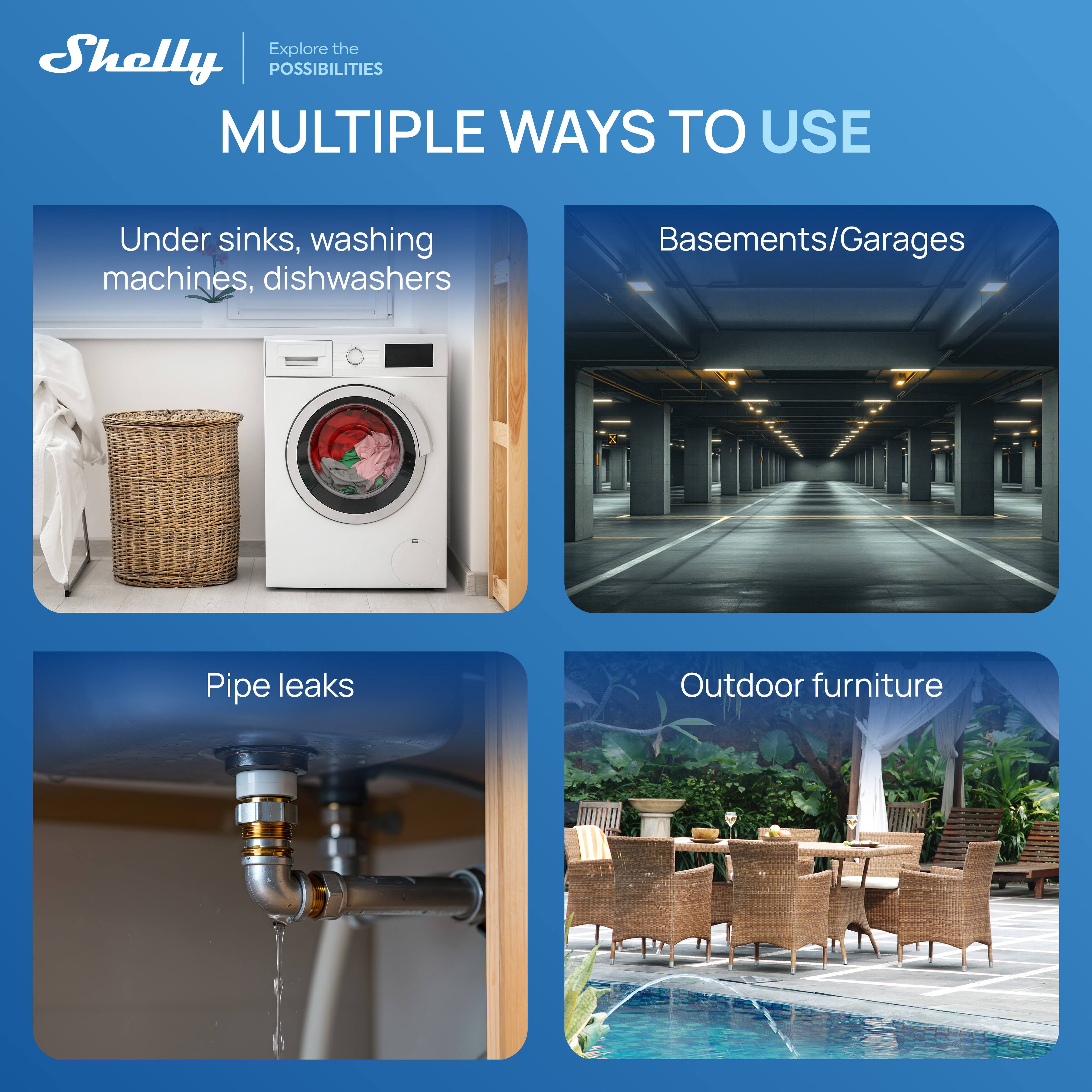 Shelly  
Explore the POSSIBILITIES  

MULTIPLE WAYS TO USE  

Under sinks, washing machines, dishwashers  

Basements/Garages  

Pipe leaks  

Outdoor furniture