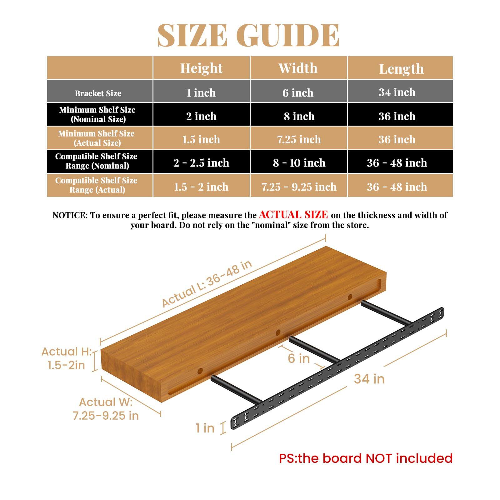**SIZE GUIDE**

| Bracket Size | Height | Width | Length |
|-------------|--------|-------|--------|
| 1 inch      | 6 inch | 34 inch |
| 2 inch      | 8 inch | 36 inch |
| Minimum Shelf Size (Nominal Size) | 2 inch | 8 inch | 36 inch |
| Minimum Shelf Size (Actual Size) | 1.5 inch | 7.25 inch | 36 inch |
| Compatible Shelf Size Range (Nominal) | 2 - 2.5 inch | 8 - 10 inch | 36 - 48 inch |
| Compatible Shelf Size Range (Actual) | 1.5 - 2 inch | 7.25 - 9.25 inch | 36 - 48 inch |

**NOTICE:** To ensure a perfect fit, please measure the **ACTUAL SIZE** on the thickness and width of your board. Do not rely on the "nominal" size from the store.

- Actual H: 1.5-2in
- Actual W: 7.25-9.25 in
- Actual L: 36-
