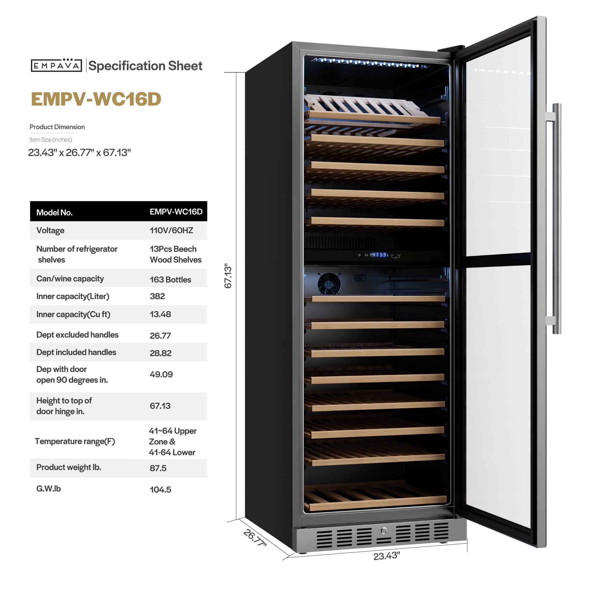 **EMPAVA Specification Sheet**

**EMPV-WC16D**

**Product Dimension**  
Item Size (inches)  
23.43" x 26.77" x 67.13"

**Model No.**  
EMPV-WC16D

**Voltage**  
110V/60HZ

**Number of refrigerator shelves**  
13Pcs Beech Wood Shelves

**Can/wine capacity**  
163 Bottles

**Inner capacity (Liter)**  
382

**Inner capacity (Cu ft)**  
13.48

**Dept excluded handles**  
26.77

**Dept included handles**  
28.82

**Dept with door open 90 degrees in.**  
49.09

**Height to top of door hinge in.**  
67.13

**Temperature range (F)**  
41-64 Upper Zone & 41-64 Lower

**Product weight lb.**  
87.5

**G.W. lb**  
104.5