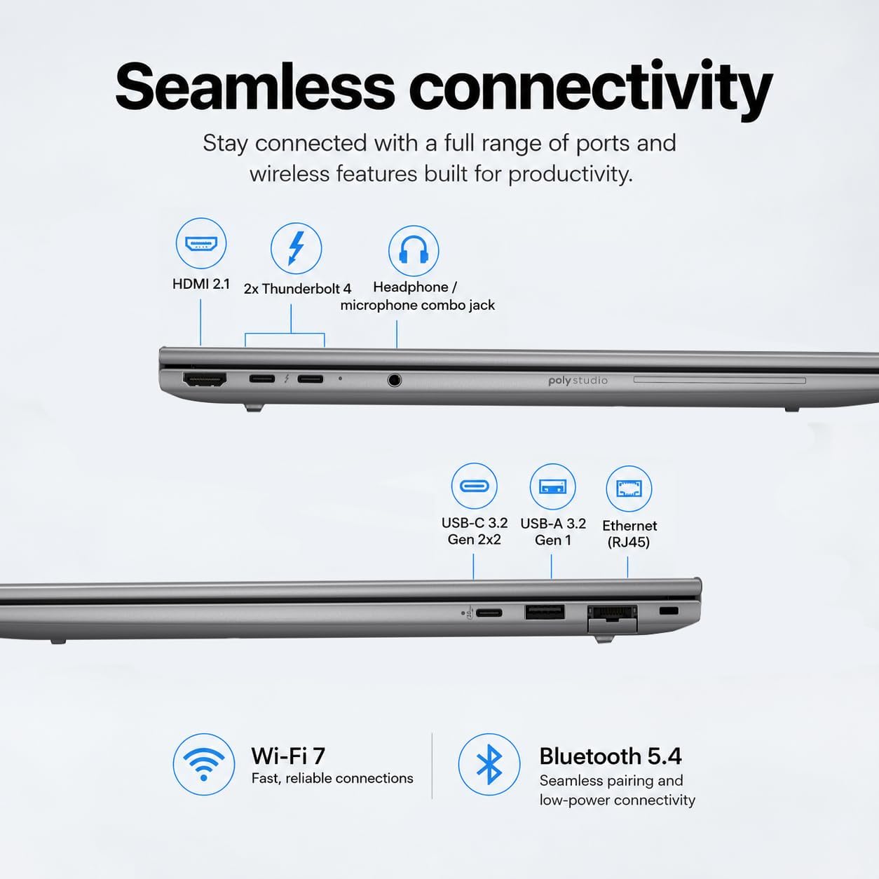 Seamless connectivity  
Stay connected with a full range of ports and wireless features built for productivity.

- HDMI 2.1
- 2x Thunderbolt 4
- Headphone/ microphone combo jack
- USB-C 3.2
- USB-A 3.2
- Ethernet Gen 2x2 Gen 1 (RJ45)
- Wi-Fi 7
- Bluetooth 5.4