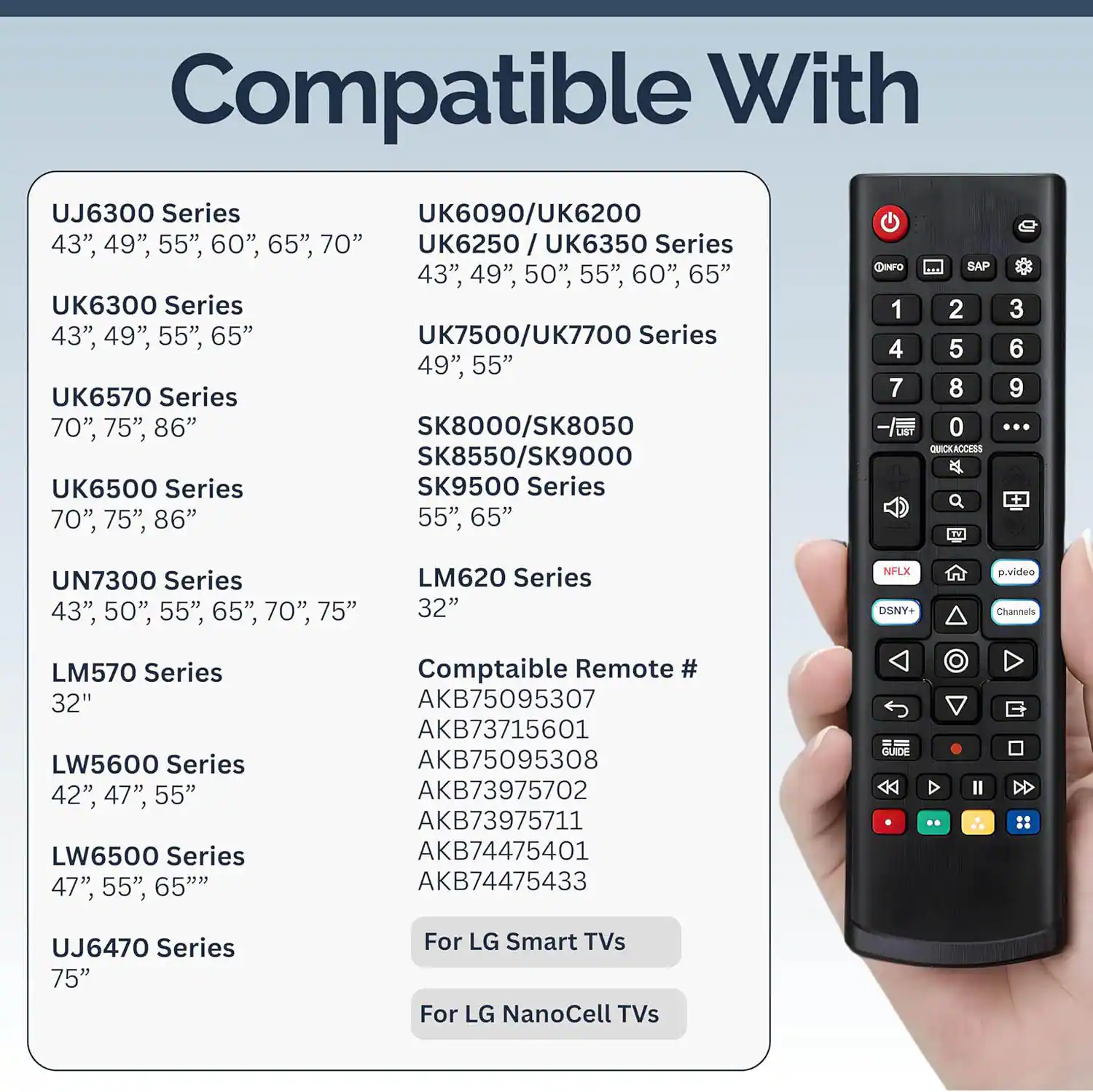 Compatible With

UJ6300 Series
43", 49", 55", 60", 65", 70"

UK6300 Series
43", 49", 55", 65"

UK6570 Series
70", 75", 86"

UK6500 Series
70", 75", 86"

UN7300 Series
43", 50", 55", 65", 70", 75"

LM620 Series
32"

LM570 Series
32"

LW5600 Series
42", 47", 55"

LW6500 Series
47", 55", 65"

UJ6470 Series
75"

For LG Smart TVs
For LG NanoCell TVs

UK6090/UK6200
UK6250 / UK6350 Series
43", 49", 50", 55", 60", 65"

UK7500/UK7