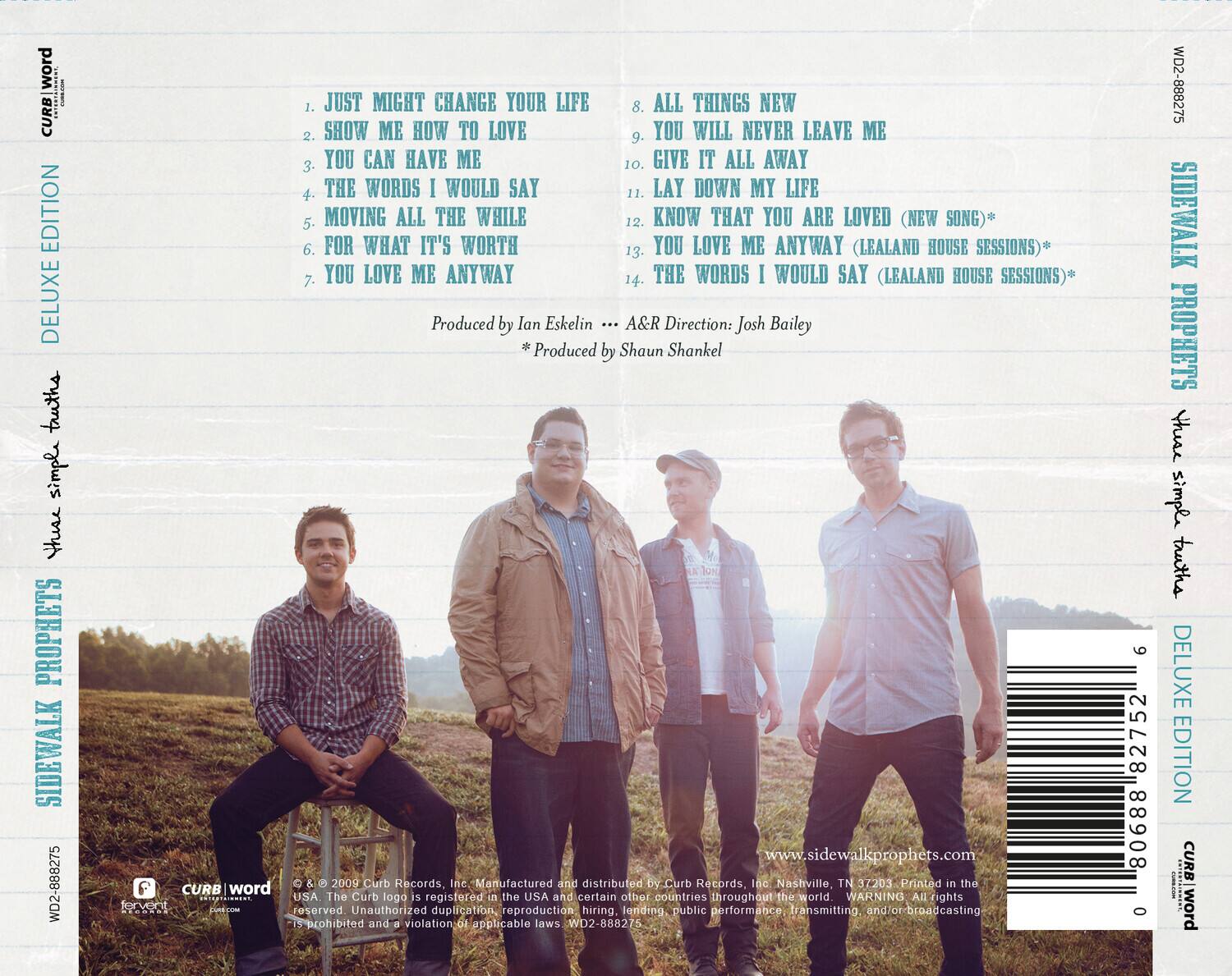**Curb Word**

**Deluxe Edition**

**Simple Truths**

**Sidewalk Prophets**

1. Just Might Change Your Life  
2. Show Me How to Love  
3. You Can Have Me  
4. The Words I Would Say  
5. Moving All the While  
6. For What It's Worth  
7. You Love Me Anyway  
8. All Things New  
9. You Will Never Leave Me  
10. Give It All Away  
11. Lay Down My Life  
12. Know That You Are Loved (New Song)*  
13. You Love Me Anyway (Lealand House Sessions)*  
14. The Words I Would Say (Lealand House Sessions)*

Produced by Ian Eskelin  
A&R Direction: Josh Bailey  
*Produced by Shaun Shankel

www.sidewalkprophets.com

**Curb Records Inc.**  
Manufactured and distributed by Curb Records, Inc.  
Nashville, TN 37203  
Printed in the USA

**Curb Word**  
© & ™ 2009 Curb Records, Inc.  
The Curb logo is registered in the USA and certain other countries throughout the world.