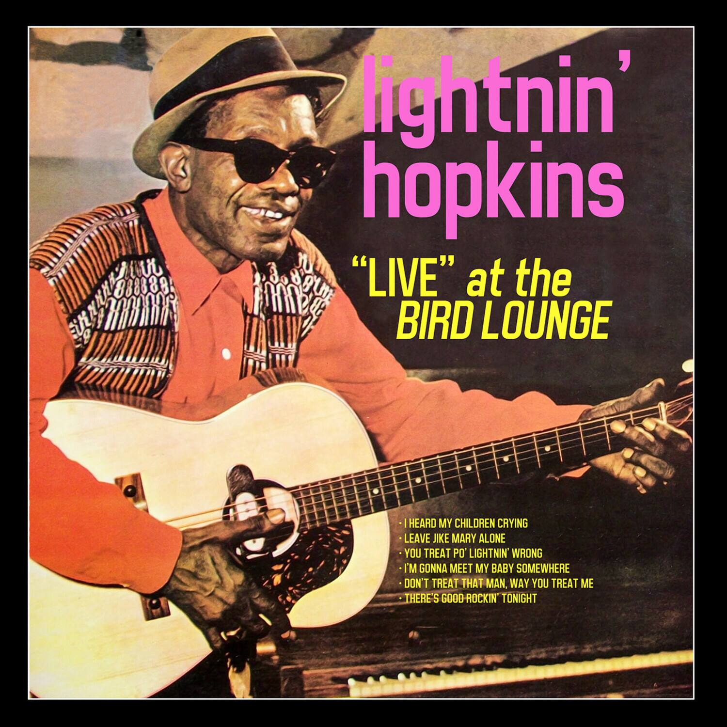 lightnin' hopkins

"LIVE" at the BIRD LOUNGE

- I HEARD MY CHILDREN CRYING
- LEAVE JIKE MARY ALONE
- YOU TREAT PO' LIGHTNIN' WRONG
- I'M GONNA MEET MY BABY SOMEWHERE
- DON'T TREAT THAT MAN, WAY YOU TREAT ME
- THERE'S GOOD-ROCKIN' TONIGHT