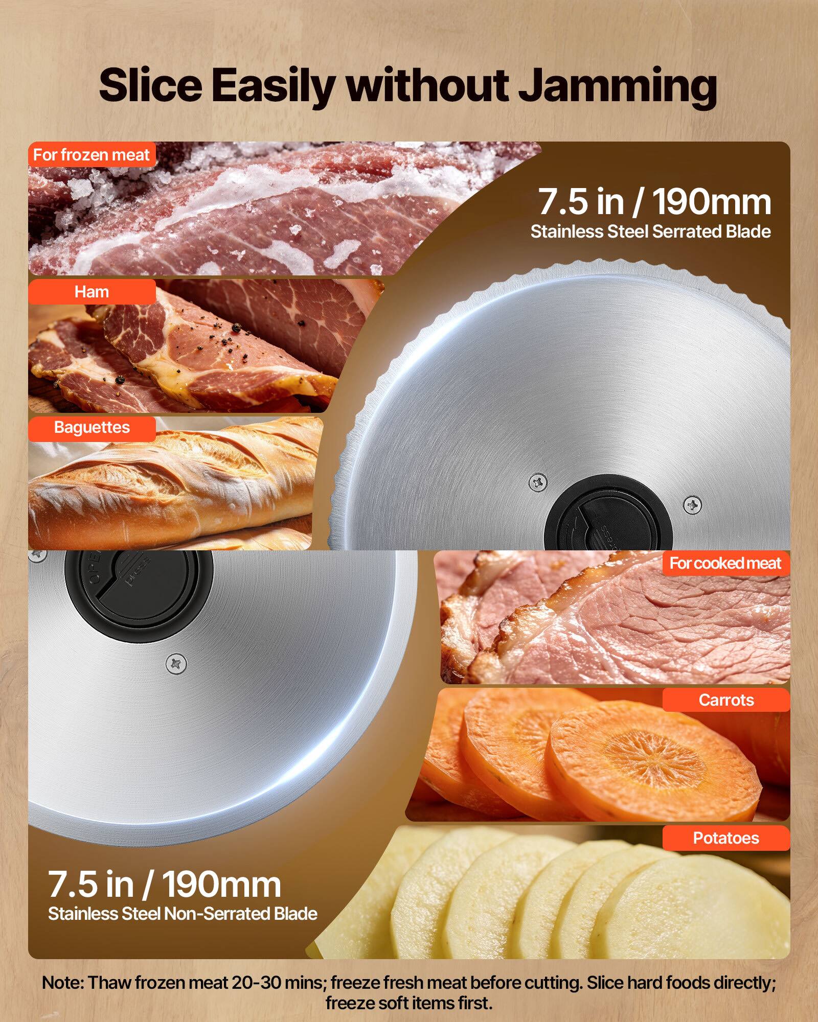 Slice Easily without Jamming

For frozen meat
- Ham
- Baguettes

7.5 in / 190mm Stainless Steel Serrated Blade

For cooked meat
- Carrots
- Potatoes

7.5 in / 190mm Stainless Steel Non-Serrated Blade

Note: Thaw frozen meat 20-30 mins; freeze fresh meat before cutting. Slice hard foods directly; freeze soft items first.