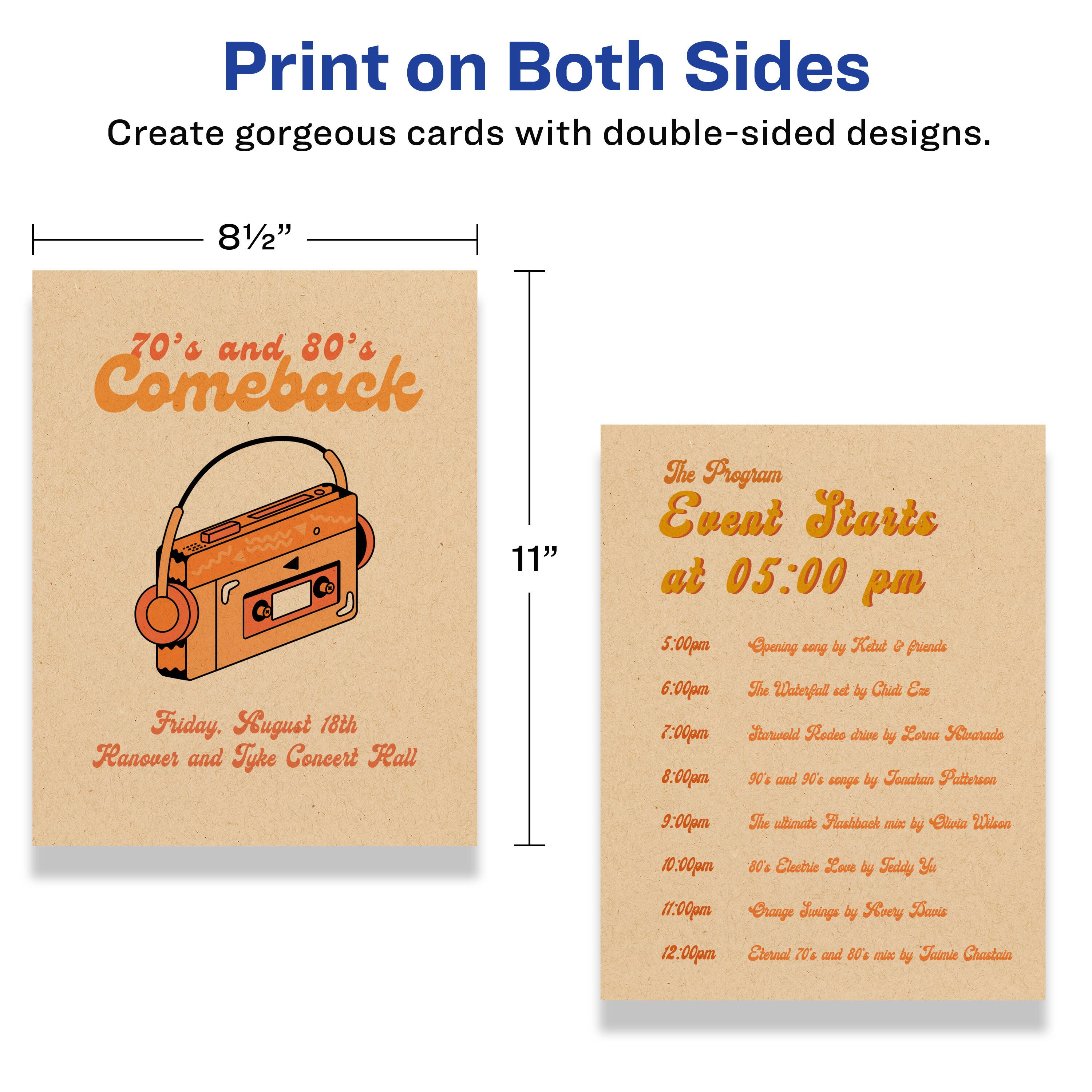 Print on Both Sides  
Create gorgeous cards with double-sided designs.

8½" x 11"

70's and 80's Comeback  
Friday, August 18th  
Hanover and Tyke Concert Hall

The Program Starts at 05:00 pm

5:00pm  
Opening by Kard & friends

6:00pm  
The Waterfall set by Child Era

7:00pm  
Rodeo Drive by Lorna Sabarado

8:00pm  
90's and 90's songs by Feashan Patterson

9:00pm  
The ultimate Flashback mix by Elioia

10:00pm  
80's Electric Love by Fnddy

11:00pm  
Orange Juice by Soory Tavis

12:00pm  
Eternal 70's and 80's mix by Faimie Chastain