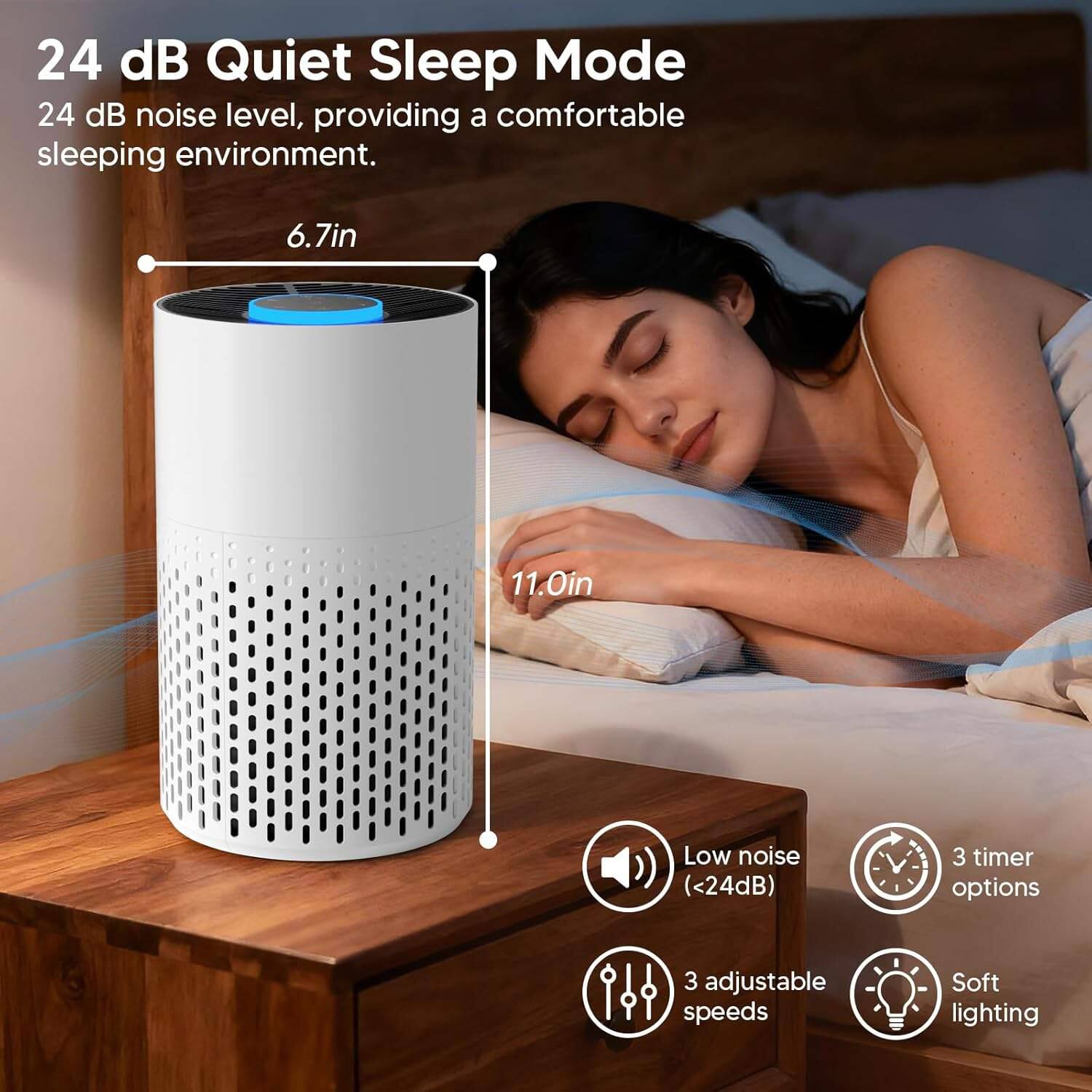 24 dB Quiet Sleep Mode  
24 dB noise level, providing a comfortable sleeping environment.  

6.7in  
11.0in  

Low noise (<24dB)  
3 timer options  
3 adjustable speeds  
Soft lighting