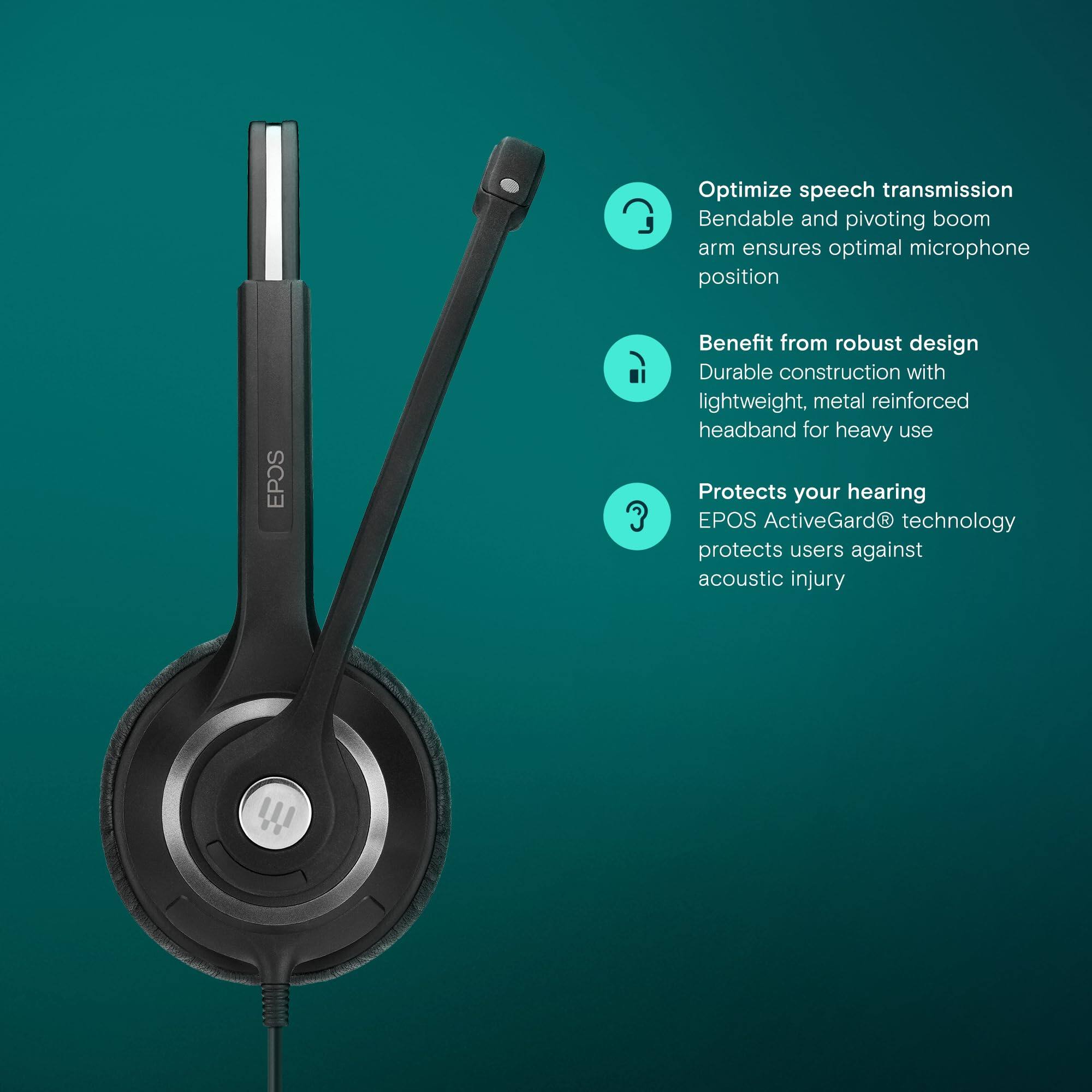 Optimize speech transmission  
Bendable and pivoting boom arm ensures optimal microphone position  

Benefit from robust design  
Durable construction with lightweight, metal reinforced headband for heavy use  

Protects your hearing  
EPOS ActiveGard® technology protects users against acoustic injury