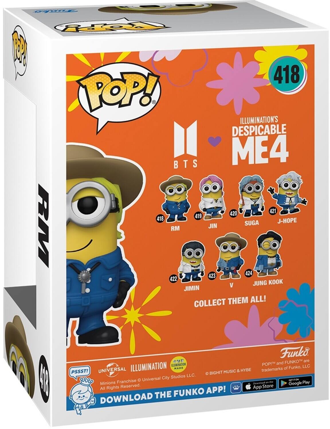 POP! ILLUMINATION'S DESPICABLE ME4 BTS 418 419 RM 420 JIN 421 SUGA J-HOPE 422 V 423 JIMIN 424 JUNG KOOK COLLECT THEM ALL! Funko FUNKO are trademarks of Funko, LLC. PSSST! UNIVERSAL MUSIC & HYBE trademarks of Universal City Studios LLC. All Rights Reserved. DOWNLOAD THE FUNKO APP! GET ON THE App Store Google Play.