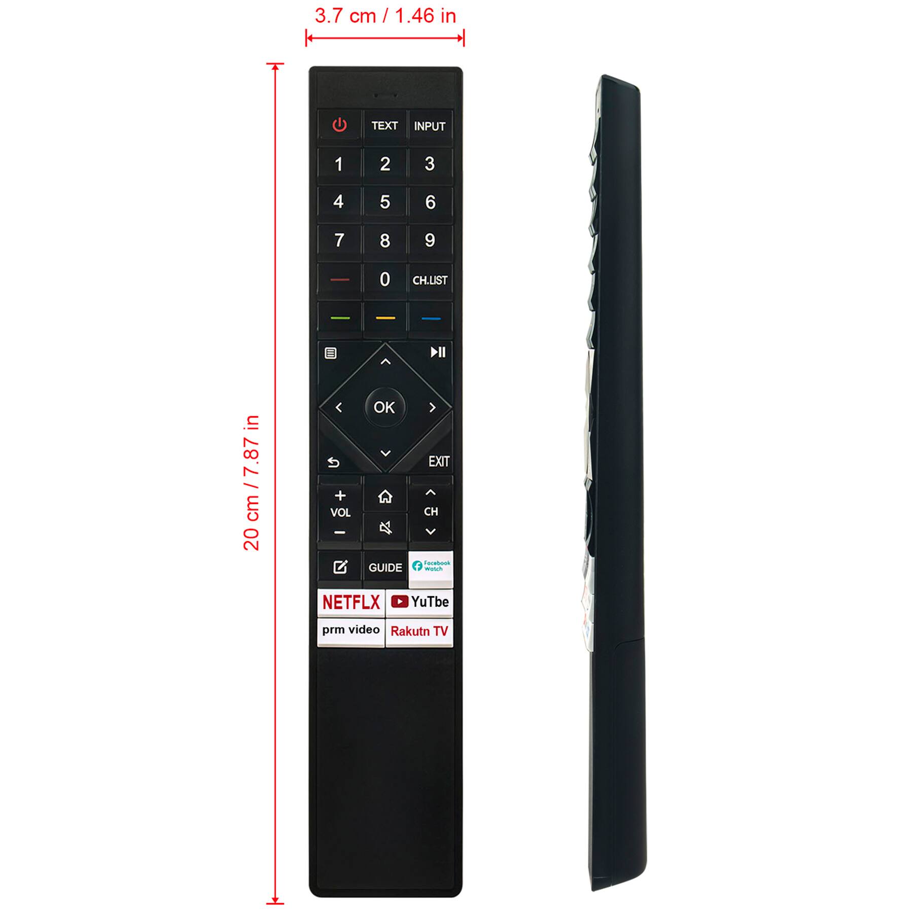 3.7 cm / 1.46 in

20 cm / 7.87 in

TEXT INPUT 1 2 3 4 5 6 7 8 9 0 CHLIST

OK EXIT

VOL + VOL -

GUIDE

NETFLIX YouTube prime video Rakuten TV