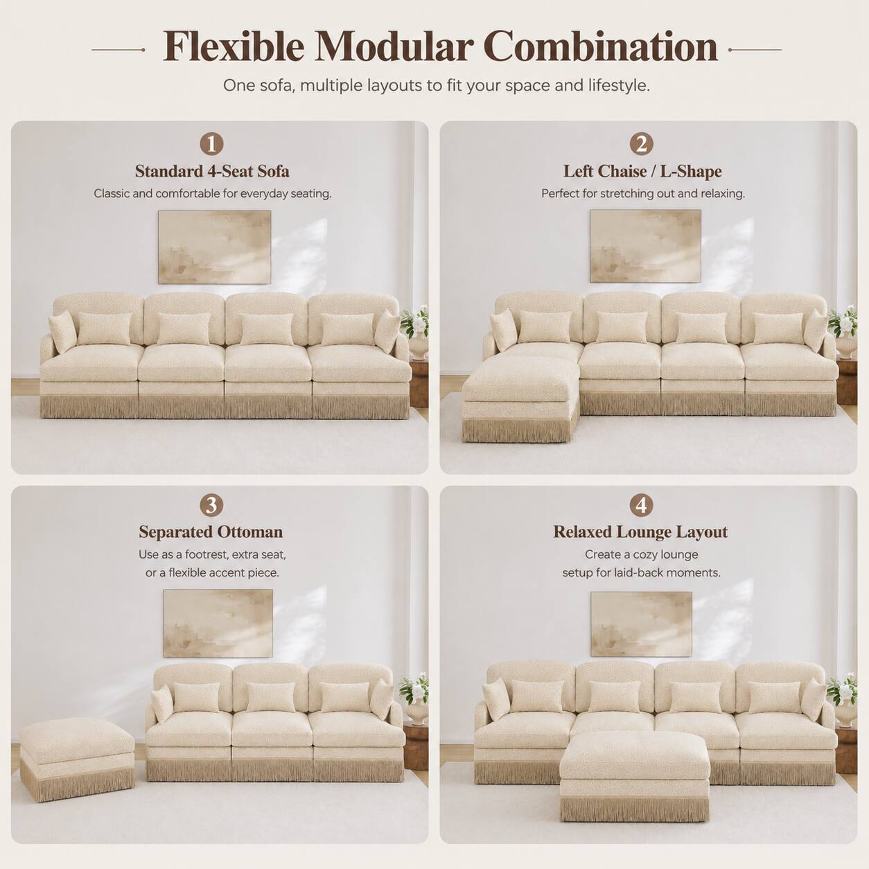 Flexible Modular Combination  
One sofa, multiple layouts to fit your space and lifestyle.  

1. Standard 4-Seat Sofa  
Classic and comfortable for everyday seating.  

2. Left Chaise / L-Shape  
Perfect for stretching out and relaxing.  

3. Separated Ottoman  
Use as a footrest, extra seat, or a flexible accent piece.  

4. Relaxed Lounge Layout  
Create a cozy lounge setup for laid-back moments.