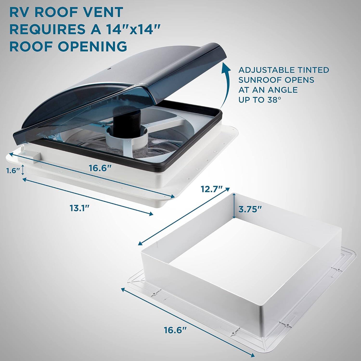 RV ROOF VENT REQUIRES A 14"x14" ROOF OPENING
ADJUSTABLE TINTED SUNROOF OPENS AT AN ANGLE UP TO 38
1.6"
16.6"
12.7"
13.1"
3.75"
16.6"