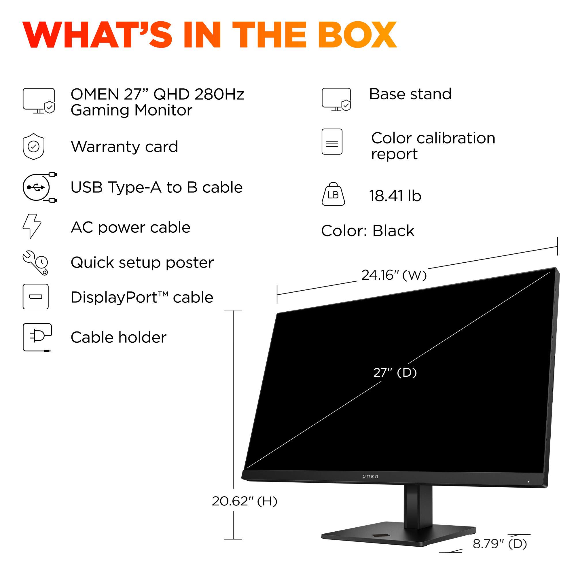 What's in the box: Omen 27" QHD 280Hz Gaming Monitor, Warranty card, Base stand, Color calibration report, USB Type-A to  cable, LB 18.41 lb AC power cable, Color: Black, Quick setup poster - DisplayPort cable, 24.16" (W) Cable holder, 27" (D) ORE 20.62" (H) 8.79" (D)