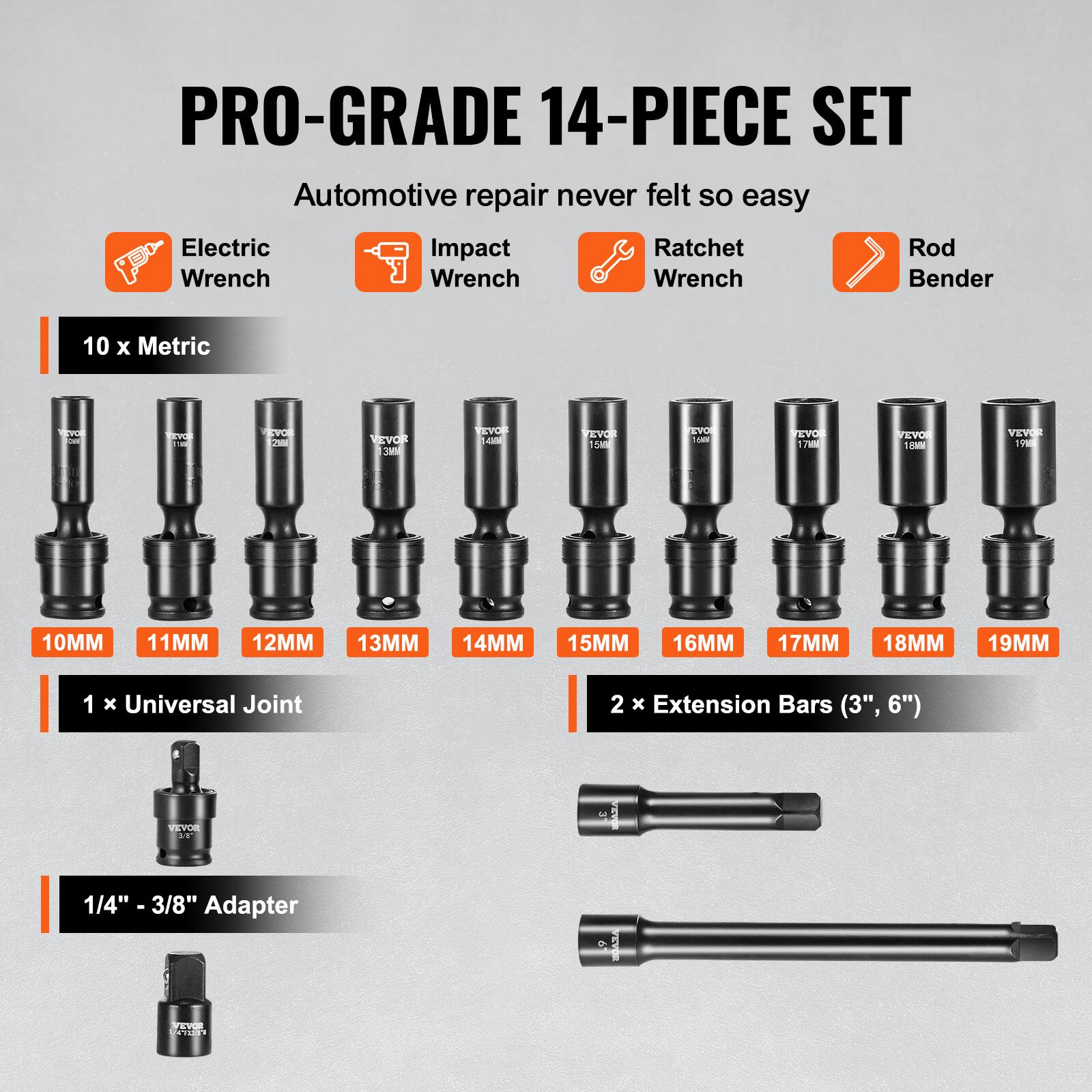 PRO-GRADE 14-PIECE SET
Automotive repair never felt so easy
Electric Wrench
Impact Wrench
Ratchet Wrench
Rod Bender
10 x Metric
10MM 11MM 12MM 13MM 14MM 15MM 16MM 17MM 18MM 19MM
1 x Universal Joint
2 x Extension Bars (3", 6")
1/4" - 3/8" Adapter