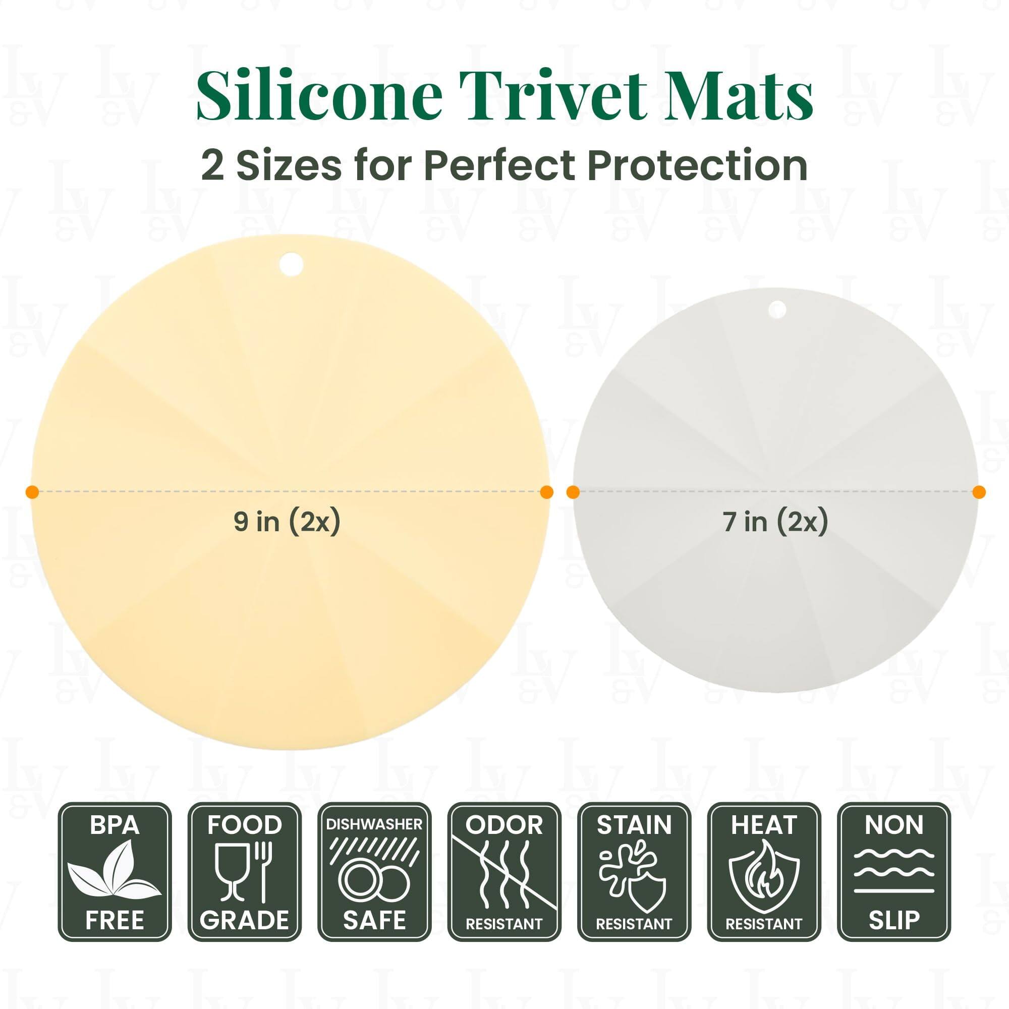 Silicone Trivet Mats  
2 Sizes for Perfect Protection  

9 in (2x)  
7 in (2x)  

BPA FREE  
FOOD GRADE  
DISHWASHER SAFE  
ODOR RESISTANT  
STAIN RESISTANT  
HEAT RESISTANT  
NON SLIP
