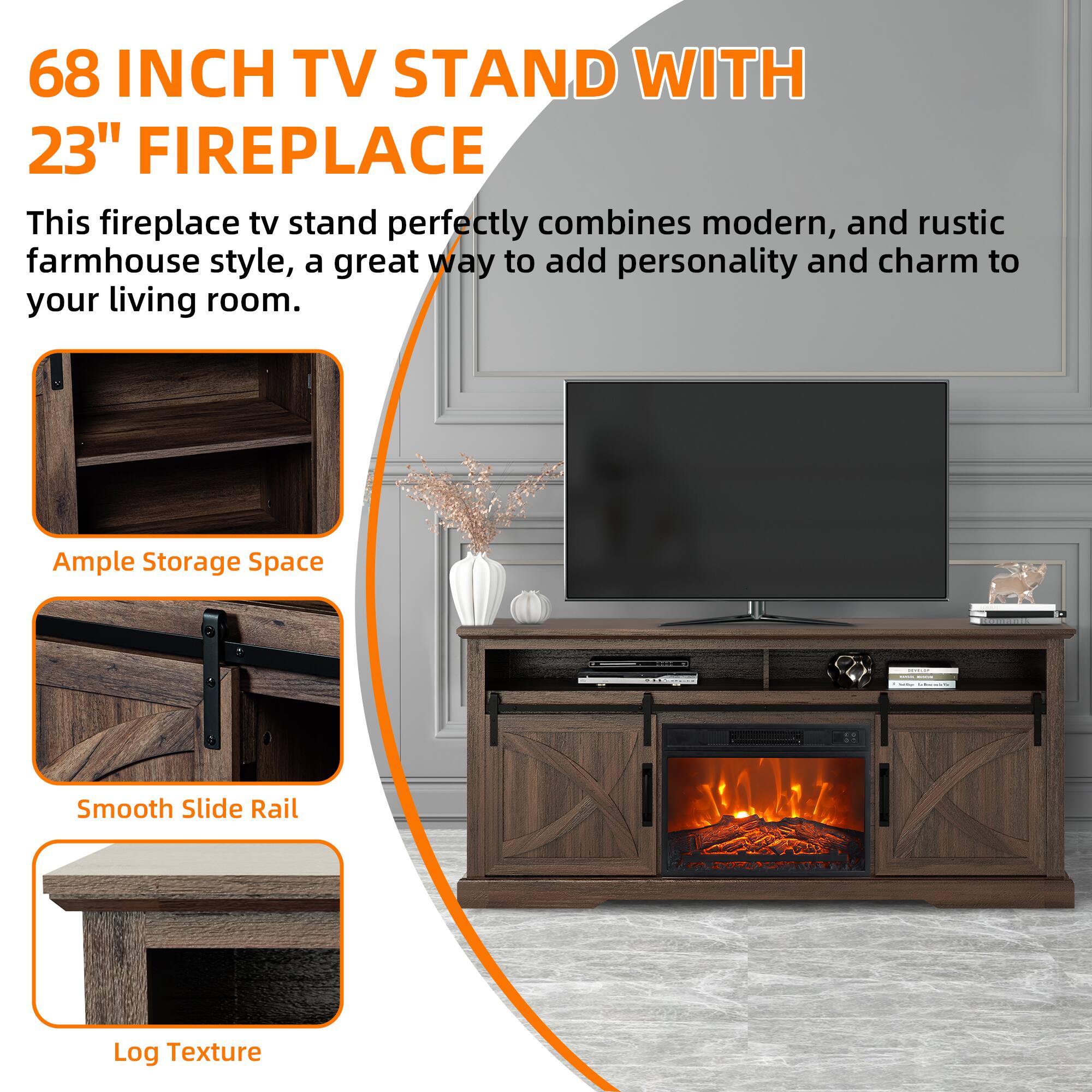 68 INCH TV STAND WITH 23" FIREPLACE

This fireplace tv stand perfectly combines modern, and rustic farmhouse style, a great way to add personality and charm to your living room.

Ample Storage Space

Smooth Slide Rail

Log Texture