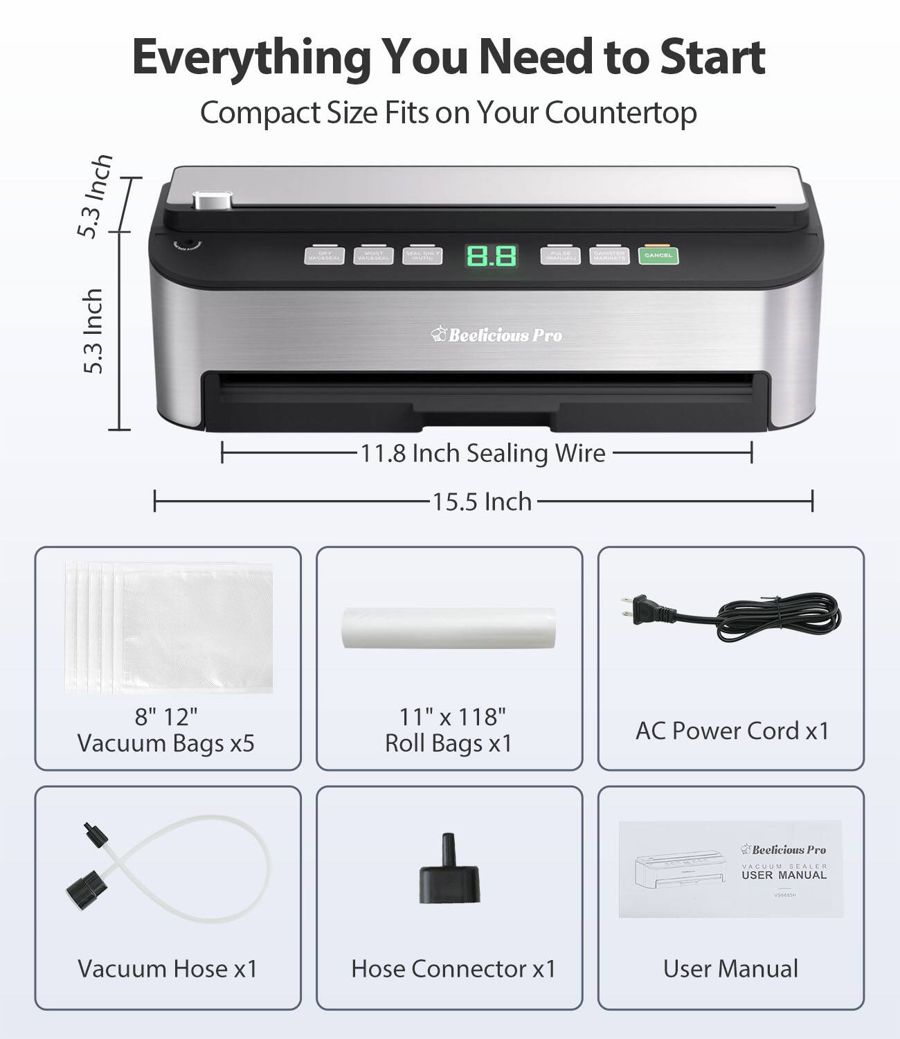 Everything You Need to Start  
Compact Size Fits on Your Countertop  

- 5.3 Inch  
- 8.8 Inch  
- 11.8 Inch  
- 15.5 Inch  

- 8" 12" Vacuum Bags x5  
- 11" x 118" Roll Bags x1  
- AC Power Cord x1  
- Vacuum Hose x1  
- Hose Connector x1  
- User Manual  

Beelicious Pro VACUUM SEALER USER MANUAL