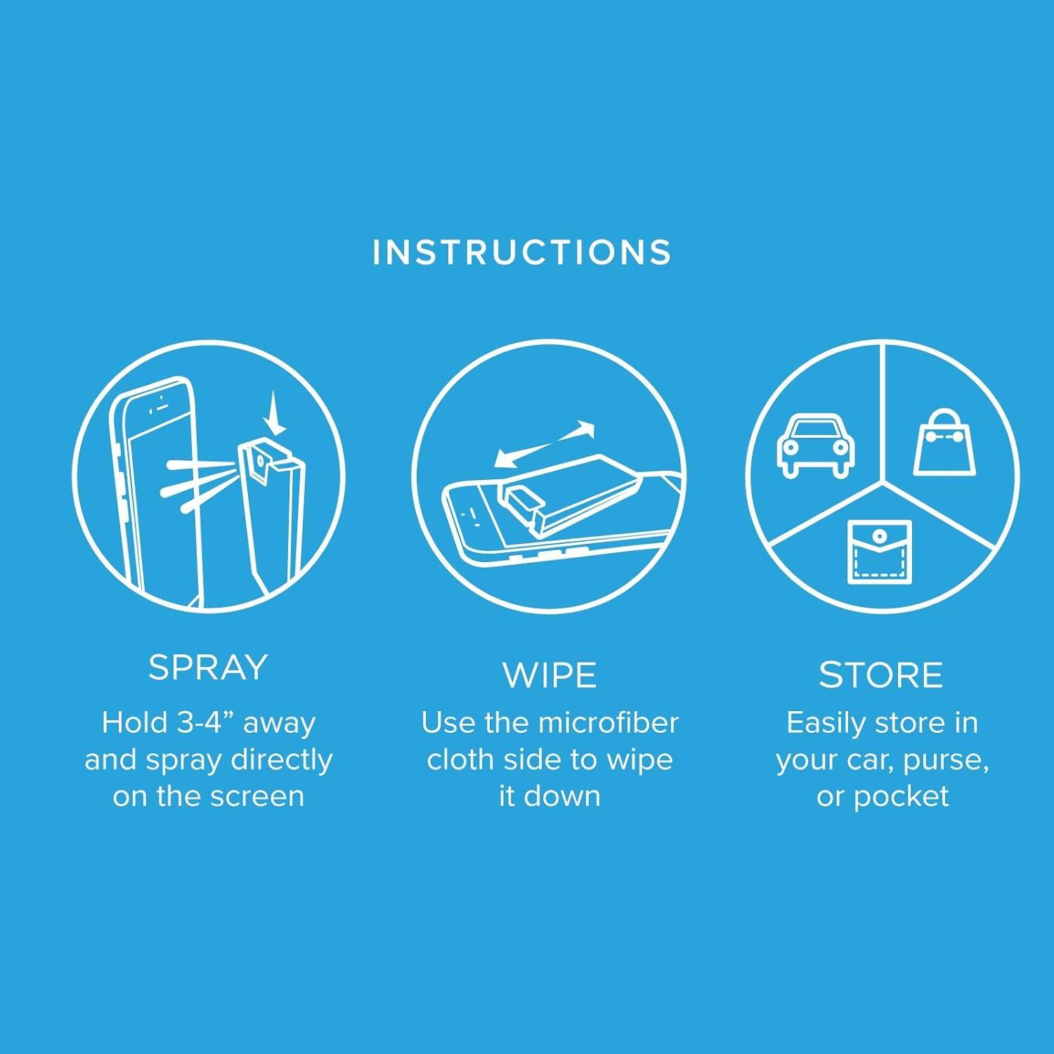 INSTRUCTIONS

SPRAY  
Hold 3-4" away and spray directly on the screen

WIPE  
Use the microfiber cloth side to wipe it down

STORE  
Easily store in your car, purse, or pocket