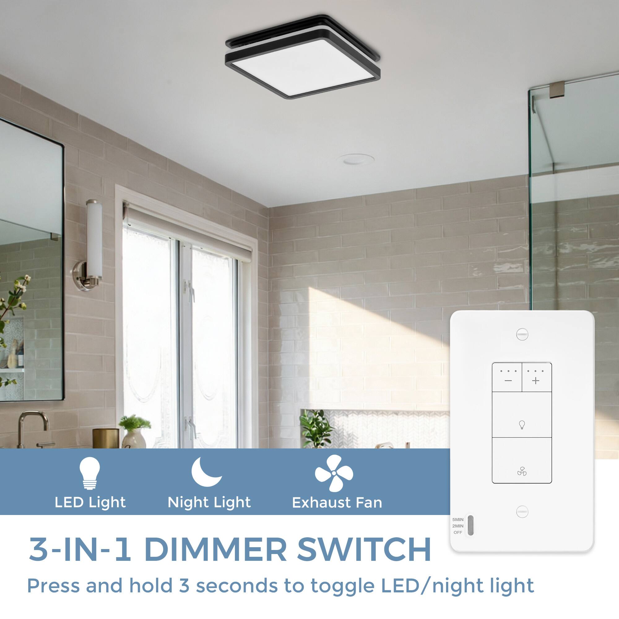 I + LED Light Night Light Exhaust Fan SAIV - DET 3-IN-1 DIMMER SWITCH  
Press and hold 3 seconds to toggle LED/night light