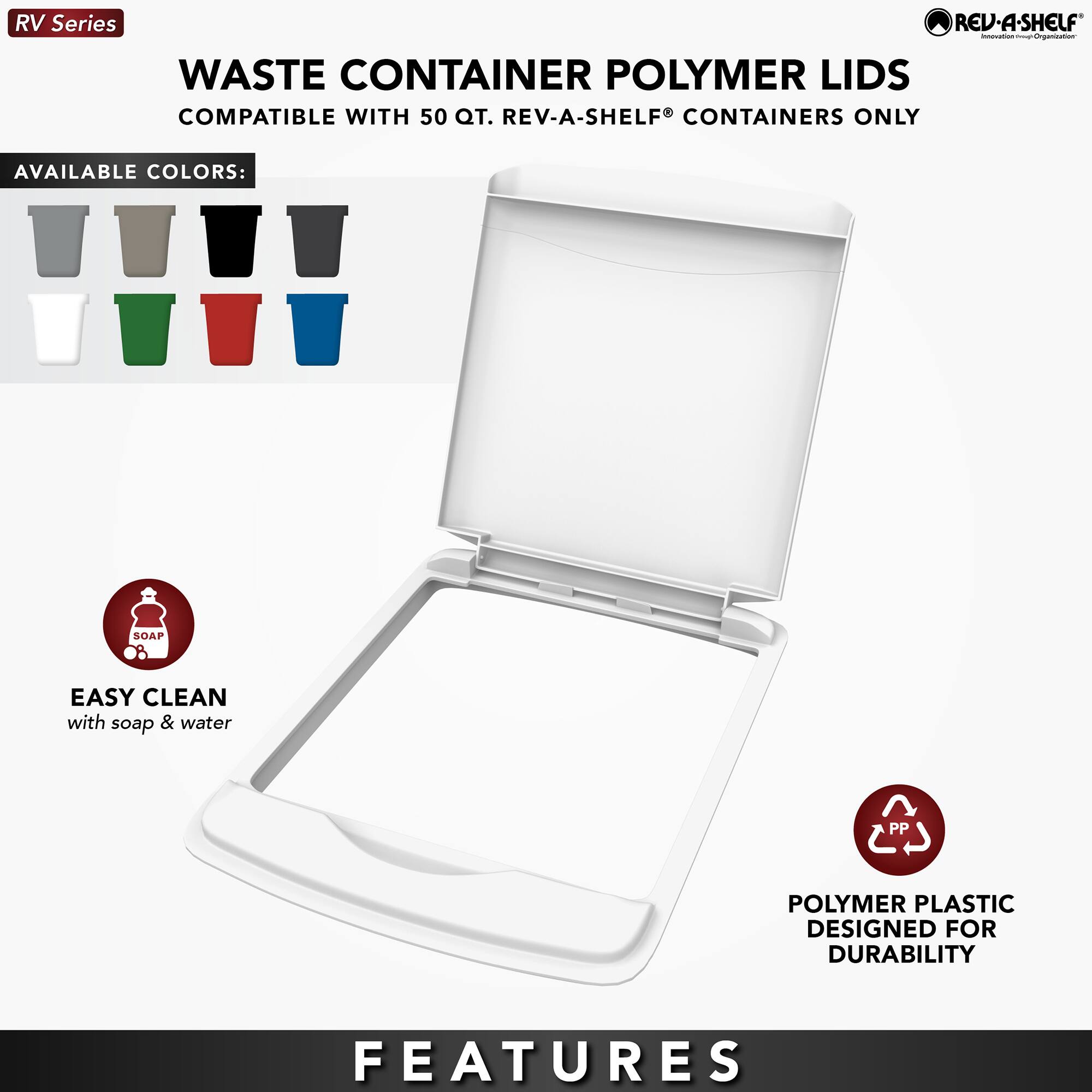 RV Series  
WASTE CONTAINER POLYMER LIDS  
COMPATIBLE WITH 50 QT. REV-A-SHELF® CONTAINERS ONLY  

AVAILABLE COLORS:  
[Images of various colored lids]  

EASY CLEAN  
with soap & water  

POLYMER PLASTIC  
DESIGNED FOR DURABILITY  

FEATURES