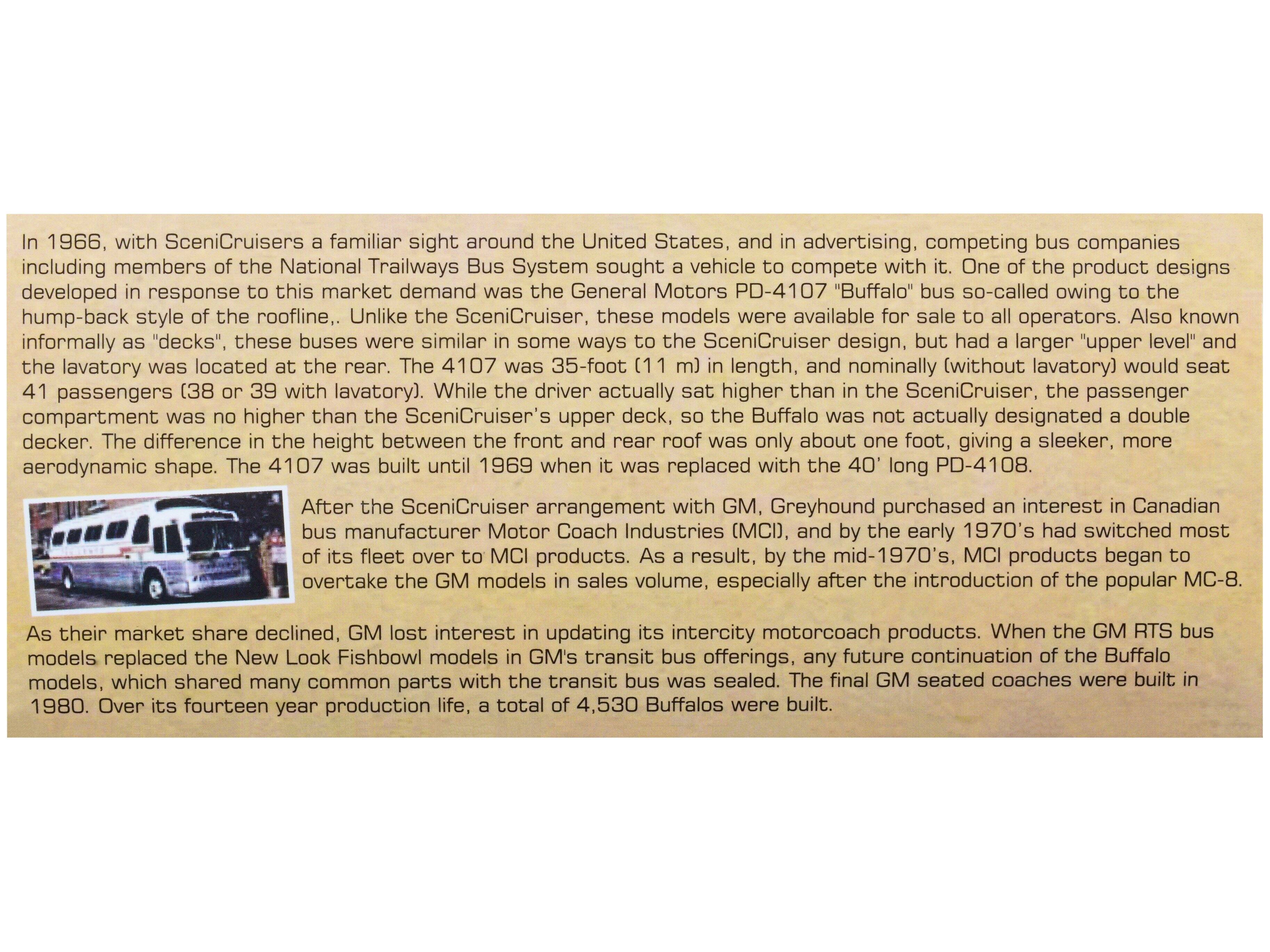 In 1966, with Scenicruisers a familiar sight around the United States, and in advertising, competing bus companies including members of the National Trailways Bus System sought a vehicle to compete with it. One of the product designs developed in response to this market demand was the General Motors PD-4107 "Buffalo" bus so-called owing to the hump-back style of the roofline. Unlike the Scenicruiser, these models were available for sale to all operators. Also known informally as "decks", these buses were similar in some ways to the Scenicruiser design, but had a larger "upper level" and the lavatory was located at the rear. The 4107 was 35-foot (11 m) in length, and nominally (without lavatory) would seat 41 passengers (38 or 39 with lavatory). While the driver actually sat higher than the Scenicruiser's upper deck, the passenger compartment was no higher than the Scenicruiser, so the Buffalo was not actually designated a double decker. The difference in the height between the front and rear roof was only about one foot, giving a sleeker, more aerodynamic shape.