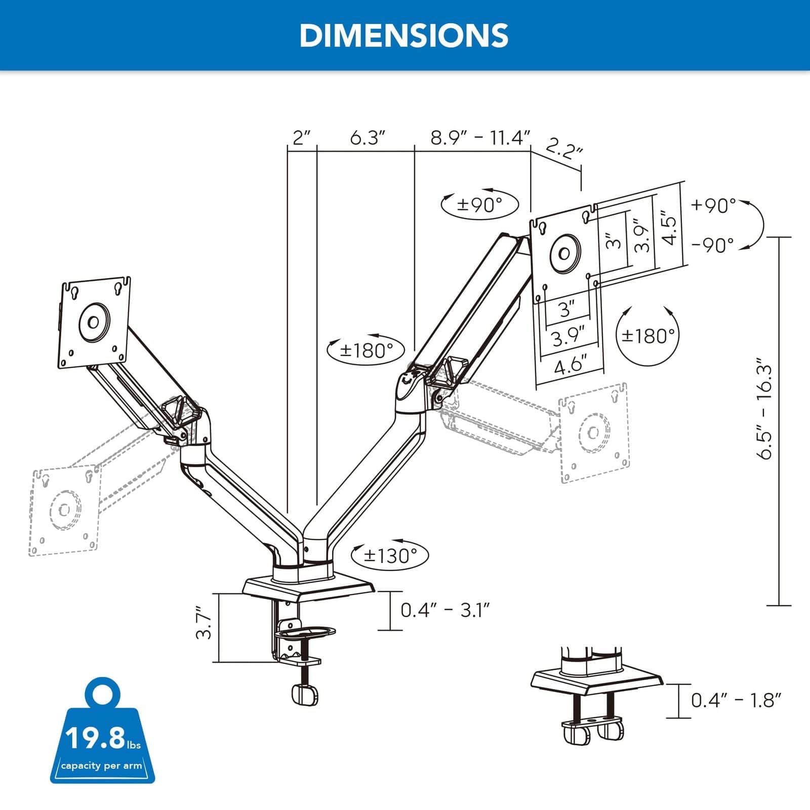 DIMENSIONS

- 2" x 6.3" x 8.9" - 11.4" x 2.2"
- 3" x 3.9" x 4.5" - 90°
- 3" x 3.9" x 4.6" - 180°
- 6.5" x 6.5" - 16.3" x 130°
- 3.7" x 0.4" - 3.1"
- 0.4" - 1.8"

19.8 lbs capacity per arm
